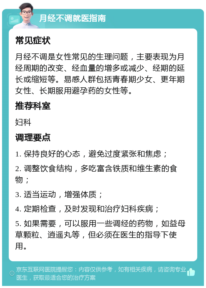 月经不调就医指南 常见症状 月经不调是女性常见的生理问题，主要表现为月经周期的改变、经血量的增多或减少、经期的延长或缩短等。易感人群包括青春期少女、更年期女性、长期服用避孕药的女性等。 推荐科室 妇科 调理要点 1. 保持良好的心态，避免过度紧张和焦虑； 2. 调整饮食结构，多吃富含铁质和维生素的食物； 3. 适当运动，增强体质； 4. 定期检查，及时发现和治疗妇科疾病； 5. 如果需要，可以服用一些调经的药物，如益母草颗粒、逍遥丸等，但必须在医生的指导下使用。