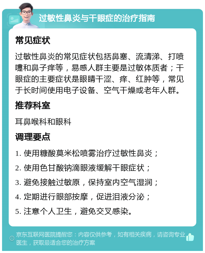 过敏性鼻炎与干眼症的治疗指南 常见症状 过敏性鼻炎的常见症状包括鼻塞、流清涕、打喷嚏和鼻子痒等，易感人群主要是过敏体质者；干眼症的主要症状是眼睛干涩、痒、红肿等，常见于长时间使用电子设备、空气干燥或老年人群。 推荐科室 耳鼻喉科和眼科 调理要点 1. 使用糠酸莫米松喷雾治疗过敏性鼻炎； 2. 使用色甘酸钠滴眼液缓解干眼症状； 3. 避免接触过敏原，保持室内空气湿润； 4. 定期进行眼部按摩，促进泪液分泌； 5. 注意个人卫生，避免交叉感染。