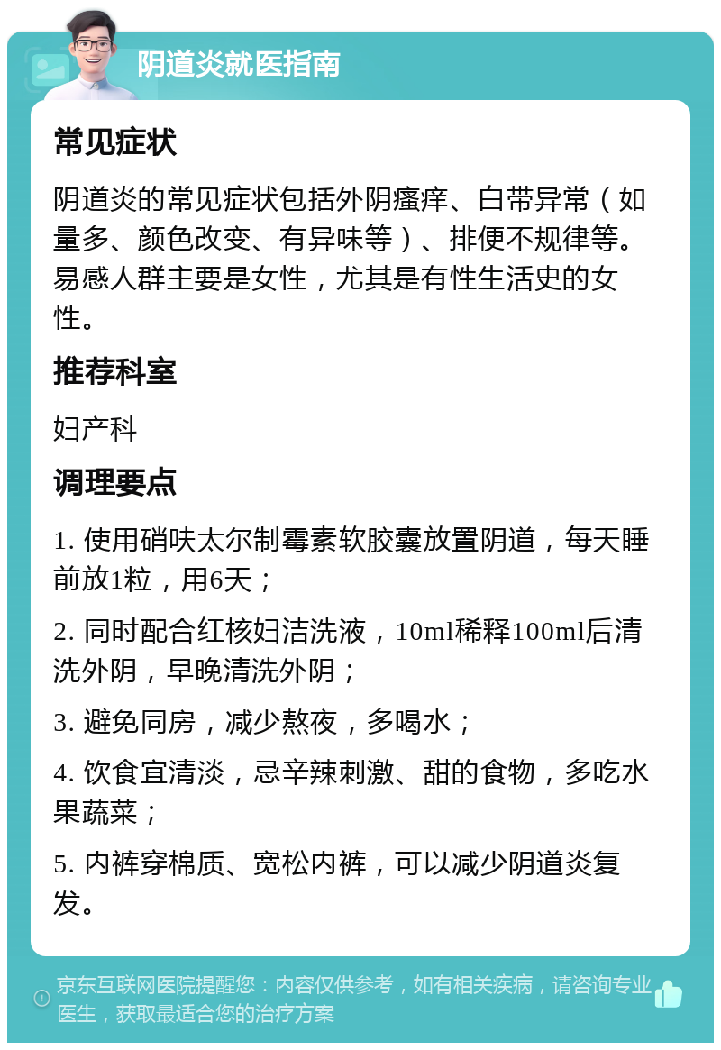 阴道炎就医指南 常见症状 阴道炎的常见症状包括外阴瘙痒、白带异常（如量多、颜色改变、有异味等）、排便不规律等。易感人群主要是女性，尤其是有性生活史的女性。 推荐科室 妇产科 调理要点 1. 使用硝呋太尔制霉素软胶囊放置阴道，每天睡前放1粒，用6天； 2. 同时配合红核妇洁洗液，10ml稀释100ml后清洗外阴，早晚清洗外阴； 3. 避免同房，减少熬夜，多喝水； 4. 饮食宜清淡，忌辛辣刺激、甜的食物，多吃水果蔬菜； 5. 内裤穿棉质、宽松内裤，可以减少阴道炎复发。