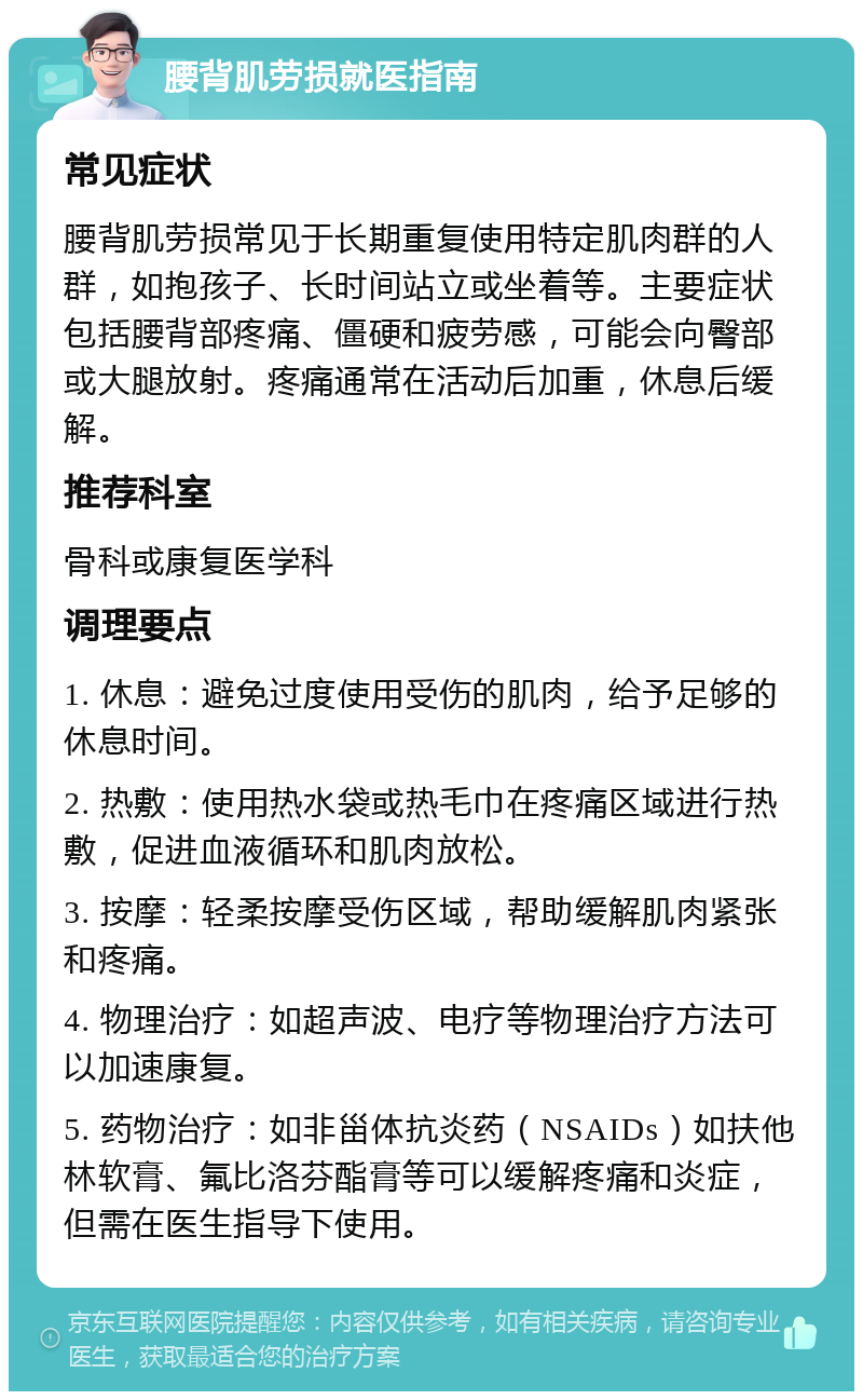 腰背肌劳损就医指南 常见症状 腰背肌劳损常见于长期重复使用特定肌肉群的人群，如抱孩子、长时间站立或坐着等。主要症状包括腰背部疼痛、僵硬和疲劳感，可能会向臀部或大腿放射。疼痛通常在活动后加重，休息后缓解。 推荐科室 骨科或康复医学科 调理要点 1. 休息：避免过度使用受伤的肌肉，给予足够的休息时间。 2. 热敷：使用热水袋或热毛巾在疼痛区域进行热敷，促进血液循环和肌肉放松。 3. 按摩：轻柔按摩受伤区域，帮助缓解肌肉紧张和疼痛。 4. 物理治疗：如超声波、电疗等物理治疗方法可以加速康复。 5. 药物治疗：如非甾体抗炎药（NSAIDs）如扶他林软膏、氟比洛芬酯膏等可以缓解疼痛和炎症，但需在医生指导下使用。