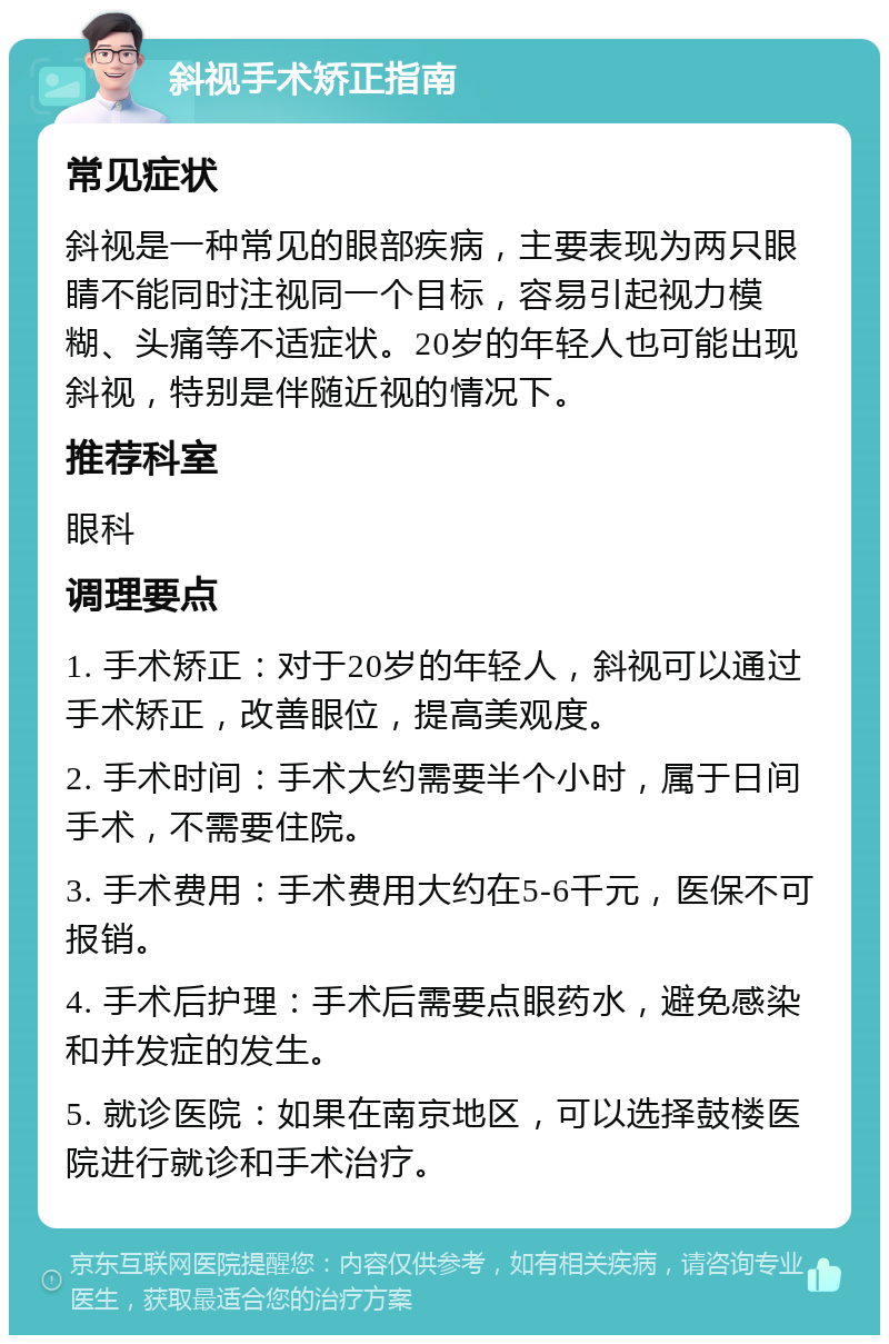 斜视手术矫正指南 常见症状 斜视是一种常见的眼部疾病，主要表现为两只眼睛不能同时注视同一个目标，容易引起视力模糊、头痛等不适症状。20岁的年轻人也可能出现斜视，特别是伴随近视的情况下。 推荐科室 眼科 调理要点 1. 手术矫正：对于20岁的年轻人，斜视可以通过手术矫正，改善眼位，提高美观度。 2. 手术时间：手术大约需要半个小时，属于日间手术，不需要住院。 3. 手术费用：手术费用大约在5-6千元，医保不可报销。 4. 手术后护理：手术后需要点眼药水，避免感染和并发症的发生。 5. 就诊医院：如果在南京地区，可以选择鼓楼医院进行就诊和手术治疗。