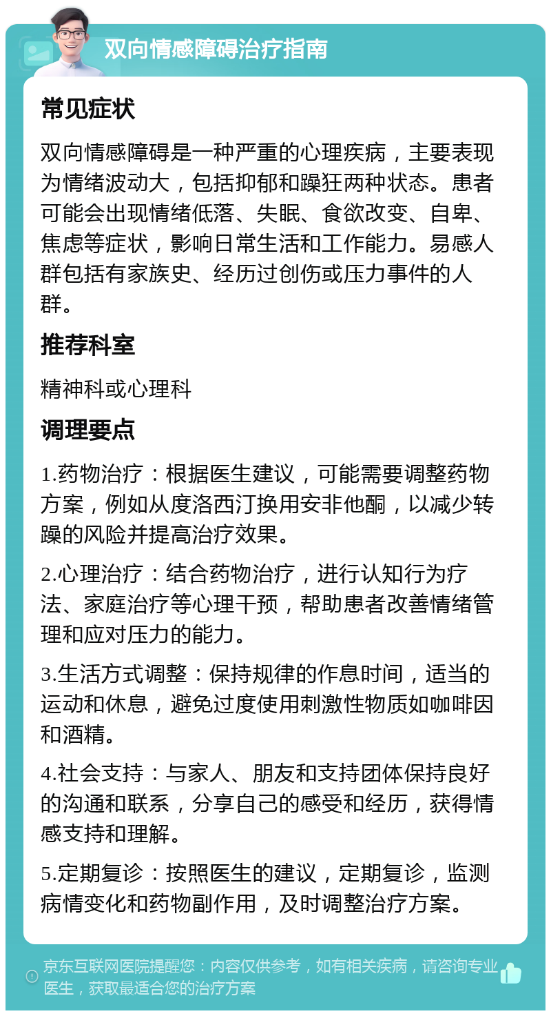 双向情感障碍治疗指南 常见症状 双向情感障碍是一种严重的心理疾病，主要表现为情绪波动大，包括抑郁和躁狂两种状态。患者可能会出现情绪低落、失眠、食欲改变、自卑、焦虑等症状，影响日常生活和工作能力。易感人群包括有家族史、经历过创伤或压力事件的人群。 推荐科室 精神科或心理科 调理要点 1.药物治疗：根据医生建议，可能需要调整药物方案，例如从度洛西汀换用安非他酮，以减少转躁的风险并提高治疗效果。 2.心理治疗：结合药物治疗，进行认知行为疗法、家庭治疗等心理干预，帮助患者改善情绪管理和应对压力的能力。 3.生活方式调整：保持规律的作息时间，适当的运动和休息，避免过度使用刺激性物质如咖啡因和酒精。 4.社会支持：与家人、朋友和支持团体保持良好的沟通和联系，分享自己的感受和经历，获得情感支持和理解。 5.定期复诊：按照医生的建议，定期复诊，监测病情变化和药物副作用，及时调整治疗方案。