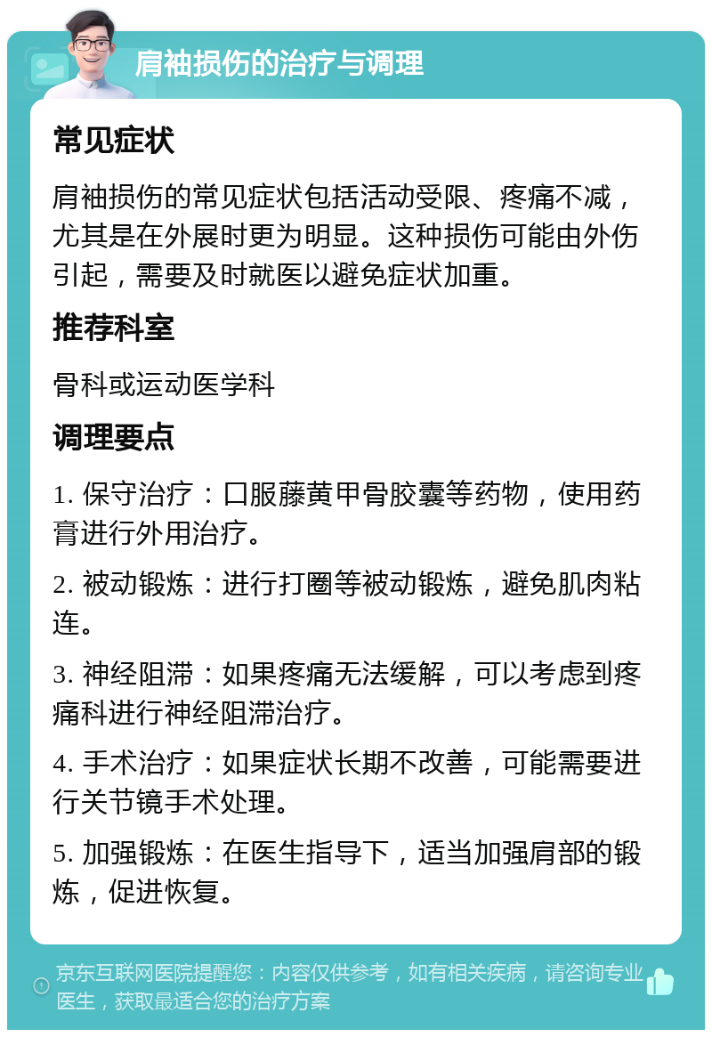 肩袖损伤的治疗与调理 常见症状 肩袖损伤的常见症状包括活动受限、疼痛不减，尤其是在外展时更为明显。这种损伤可能由外伤引起，需要及时就医以避免症状加重。 推荐科室 骨科或运动医学科 调理要点 1. 保守治疗：口服藤黄甲骨胶囊等药物，使用药膏进行外用治疗。 2. 被动锻炼：进行打圈等被动锻炼，避免肌肉粘连。 3. 神经阻滞：如果疼痛无法缓解，可以考虑到疼痛科进行神经阻滞治疗。 4. 手术治疗：如果症状长期不改善，可能需要进行关节镜手术处理。 5. 加强锻炼：在医生指导下，适当加强肩部的锻炼，促进恢复。