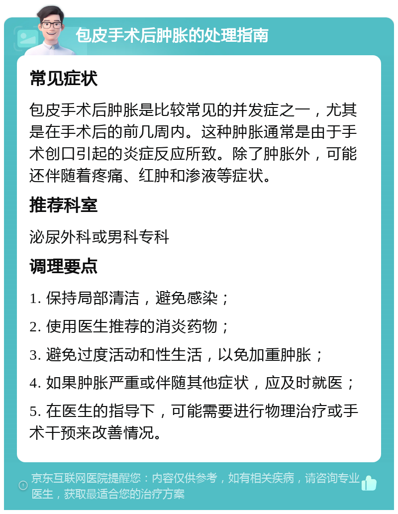 包皮手术后肿胀的处理指南 常见症状 包皮手术后肿胀是比较常见的并发症之一，尤其是在手术后的前几周内。这种肿胀通常是由于手术创口引起的炎症反应所致。除了肿胀外，可能还伴随着疼痛、红肿和渗液等症状。 推荐科室 泌尿外科或男科专科 调理要点 1. 保持局部清洁，避免感染； 2. 使用医生推荐的消炎药物； 3. 避免过度活动和性生活，以免加重肿胀； 4. 如果肿胀严重或伴随其他症状，应及时就医； 5. 在医生的指导下，可能需要进行物理治疗或手术干预来改善情况。