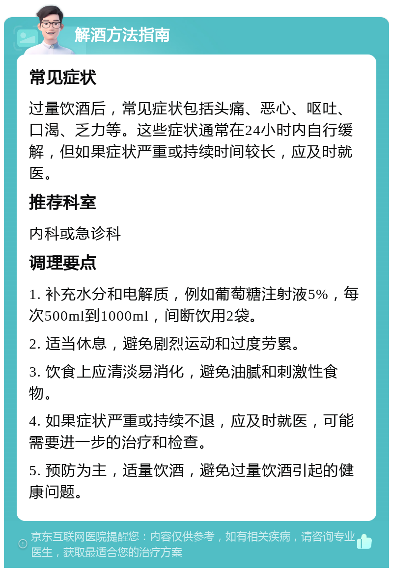 解酒方法指南 常见症状 过量饮酒后，常见症状包括头痛、恶心、呕吐、口渴、乏力等。这些症状通常在24小时内自行缓解，但如果症状严重或持续时间较长，应及时就医。 推荐科室 内科或急诊科 调理要点 1. 补充水分和电解质，例如葡萄糖注射液5%，每次500ml到1000ml，间断饮用2袋。 2. 适当休息，避免剧烈运动和过度劳累。 3. 饮食上应清淡易消化，避免油腻和刺激性食物。 4. 如果症状严重或持续不退，应及时就医，可能需要进一步的治疗和检查。 5. 预防为主，适量饮酒，避免过量饮酒引起的健康问题。