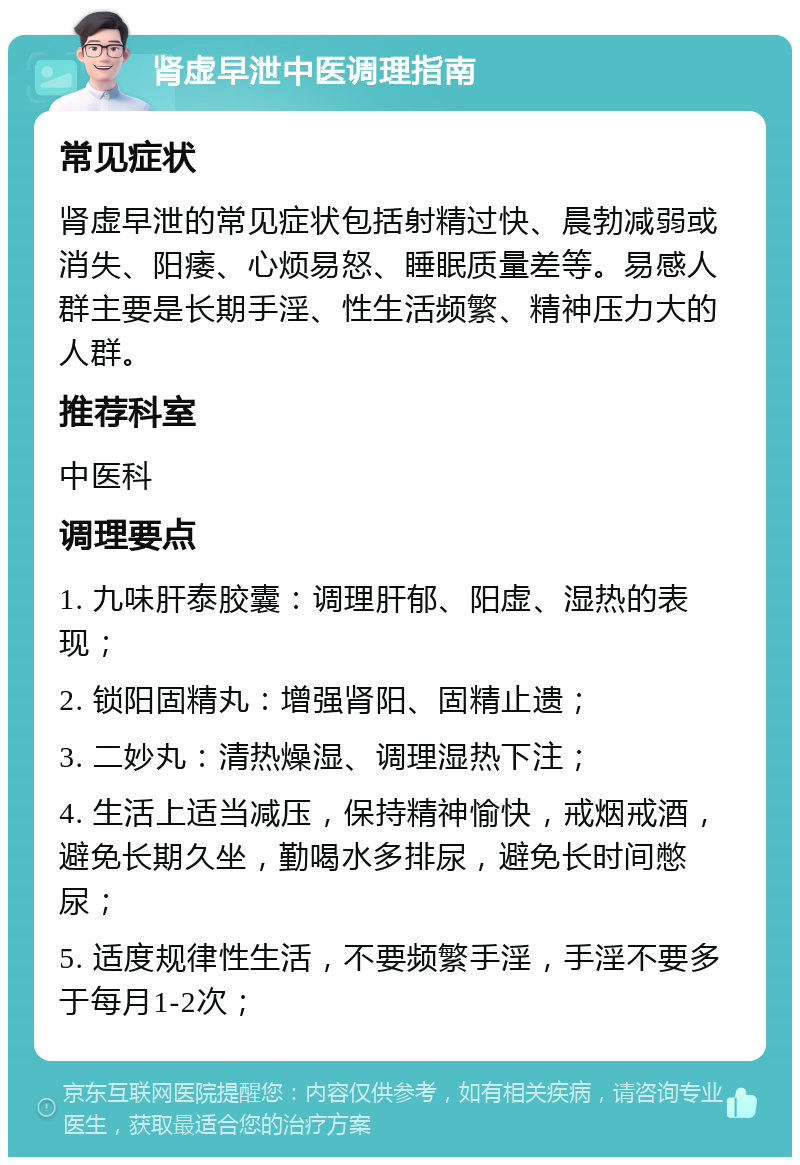 肾虚早泄中医调理指南 常见症状 肾虚早泄的常见症状包括射精过快、晨勃减弱或消失、阳痿、心烦易怒、睡眠质量差等。易感人群主要是长期手淫、性生活频繁、精神压力大的人群。 推荐科室 中医科 调理要点 1. 九味肝泰胶囊：调理肝郁、阳虚、湿热的表现； 2. 锁阳固精丸：增强肾阳、固精止遗； 3. 二妙丸：清热燥湿、调理湿热下注； 4. 生活上适当减压，保持精神愉快，戒烟戒酒，避免长期久坐，勤喝水多排尿，避免长时间憋尿； 5. 适度规律性生活，不要频繁手淫，手淫不要多于每月1-2次；