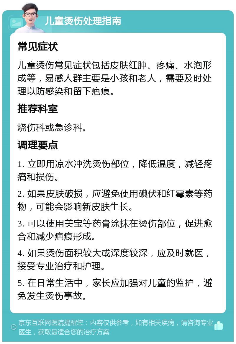 儿童烫伤处理指南 常见症状 儿童烫伤常见症状包括皮肤红肿、疼痛、水泡形成等，易感人群主要是小孩和老人，需要及时处理以防感染和留下疤痕。 推荐科室 烧伤科或急诊科。 调理要点 1. 立即用凉水冲洗烫伤部位，降低温度，减轻疼痛和损伤。 2. 如果皮肤破损，应避免使用碘伏和红霉素等药物，可能会影响新皮肤生长。 3. 可以使用美宝等药膏涂抹在烫伤部位，促进愈合和减少疤痕形成。 4. 如果烫伤面积较大或深度较深，应及时就医，接受专业治疗和护理。 5. 在日常生活中，家长应加强对儿童的监护，避免发生烫伤事故。