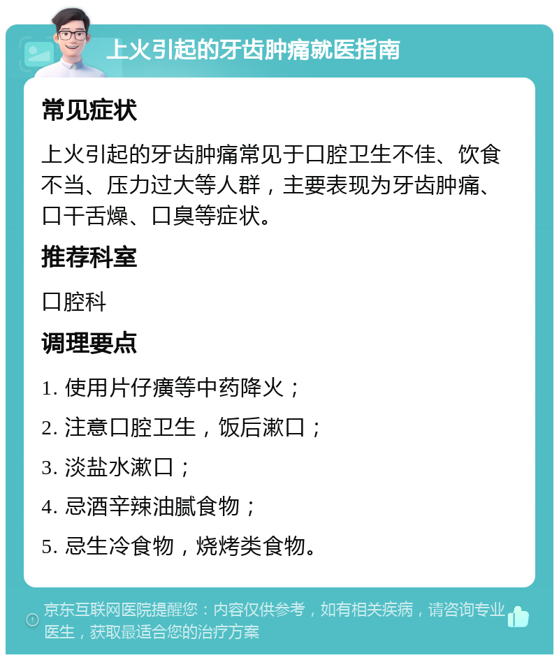 上火引起的牙齿肿痛就医指南 常见症状 上火引起的牙齿肿痛常见于口腔卫生不佳、饮食不当、压力过大等人群，主要表现为牙齿肿痛、口干舌燥、口臭等症状。 推荐科室 口腔科 调理要点 1. 使用片仔癀等中药降火； 2. 注意口腔卫生，饭后漱口； 3. 淡盐水漱口； 4. 忌酒辛辣油腻食物； 5. 忌生冷食物，烧烤类食物。