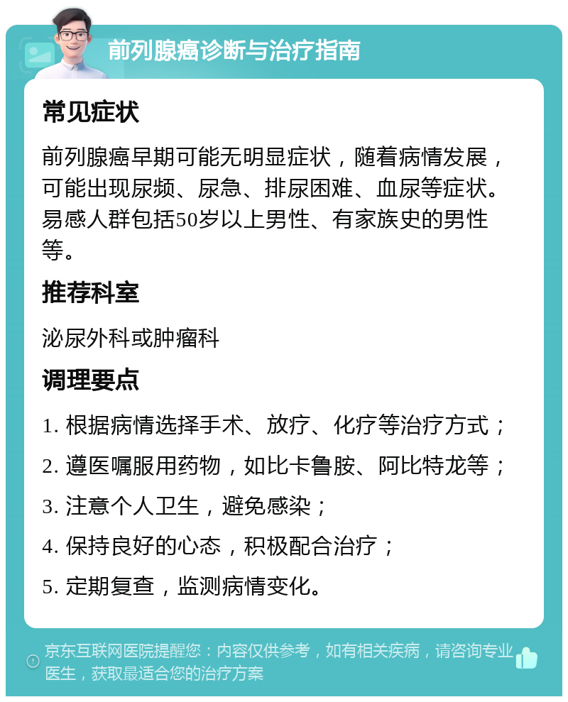 前列腺癌诊断与治疗指南 常见症状 前列腺癌早期可能无明显症状，随着病情发展，可能出现尿频、尿急、排尿困难、血尿等症状。易感人群包括50岁以上男性、有家族史的男性等。 推荐科室 泌尿外科或肿瘤科 调理要点 1. 根据病情选择手术、放疗、化疗等治疗方式； 2. 遵医嘱服用药物，如比卡鲁胺、阿比特龙等； 3. 注意个人卫生，避免感染； 4. 保持良好的心态，积极配合治疗； 5. 定期复查，监测病情变化。