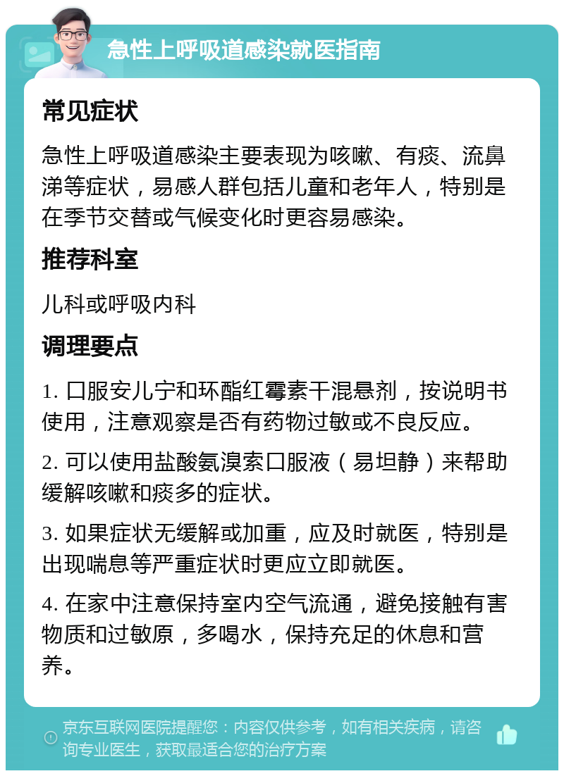 急性上呼吸道感染就医指南 常见症状 急性上呼吸道感染主要表现为咳嗽、有痰、流鼻涕等症状，易感人群包括儿童和老年人，特别是在季节交替或气候变化时更容易感染。 推荐科室 儿科或呼吸内科 调理要点 1. 口服安儿宁和环酯红霉素干混悬剂，按说明书使用，注意观察是否有药物过敏或不良反应。 2. 可以使用盐酸氨溴索口服液（易坦静）来帮助缓解咳嗽和痰多的症状。 3. 如果症状无缓解或加重，应及时就医，特别是出现喘息等严重症状时更应立即就医。 4. 在家中注意保持室内空气流通，避免接触有害物质和过敏原，多喝水，保持充足的休息和营养。