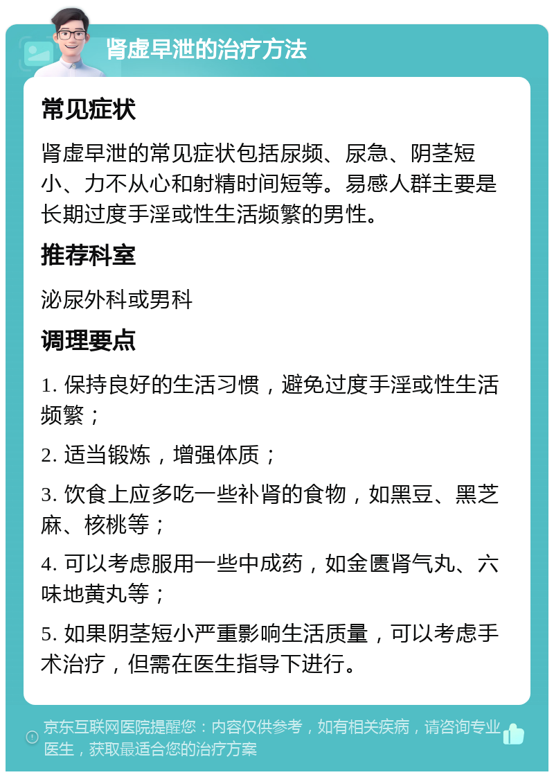 肾虚早泄的治疗方法 常见症状 肾虚早泄的常见症状包括尿频、尿急、阴茎短小、力不从心和射精时间短等。易感人群主要是长期过度手淫或性生活频繁的男性。 推荐科室 泌尿外科或男科 调理要点 1. 保持良好的生活习惯，避免过度手淫或性生活频繁； 2. 适当锻炼，增强体质； 3. 饮食上应多吃一些补肾的食物，如黑豆、黑芝麻、核桃等； 4. 可以考虑服用一些中成药，如金匮肾气丸、六味地黄丸等； 5. 如果阴茎短小严重影响生活质量，可以考虑手术治疗，但需在医生指导下进行。