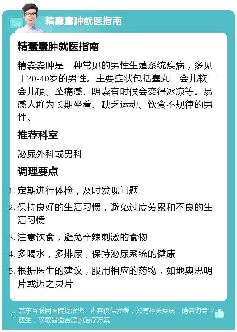 精囊囊肿就医指南 精囊囊肿就医指南 精囊囊肿是一种常见的男性生殖系统疾病，多见于20-40岁的男性。主要症状包括睾丸一会儿软一会儿硬、坠痛感、阴囊有时候会变得冰凉等。易感人群为长期坐着、缺乏运动、饮食不规律的男性。 推荐科室 泌尿外科或男科 调理要点 定期进行体检，及时发现问题 保持良好的生活习惯，避免过度劳累和不良的生活习惯 注意饮食，避免辛辣刺激的食物 多喝水，多排尿，保持泌尿系统的健康 根据医生的建议，服用相应的药物，如地奥思明片或迈之灵片