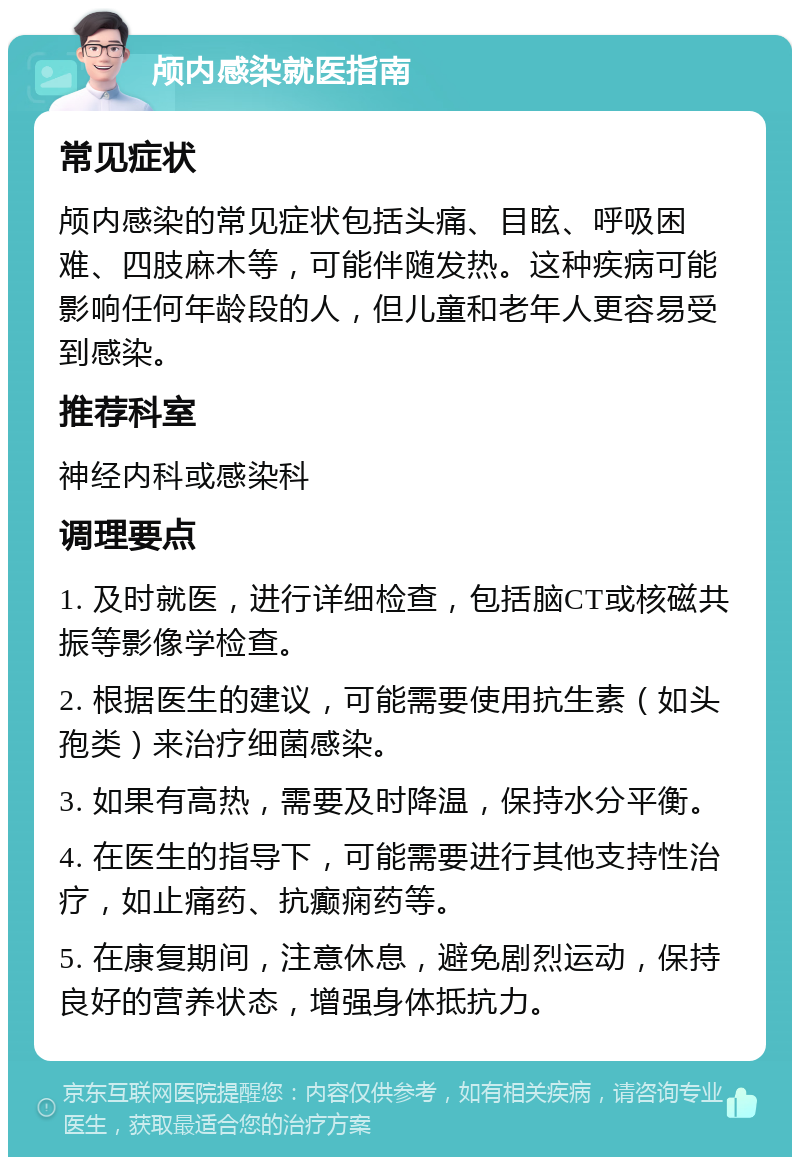 颅内感染就医指南 常见症状 颅内感染的常见症状包括头痛、目眩、呼吸困难、四肢麻木等，可能伴随发热。这种疾病可能影响任何年龄段的人，但儿童和老年人更容易受到感染。 推荐科室 神经内科或感染科 调理要点 1. 及时就医，进行详细检查，包括脑CT或核磁共振等影像学检查。 2. 根据医生的建议，可能需要使用抗生素（如头孢类）来治疗细菌感染。 3. 如果有高热，需要及时降温，保持水分平衡。 4. 在医生的指导下，可能需要进行其他支持性治疗，如止痛药、抗癫痫药等。 5. 在康复期间，注意休息，避免剧烈运动，保持良好的营养状态，增强身体抵抗力。