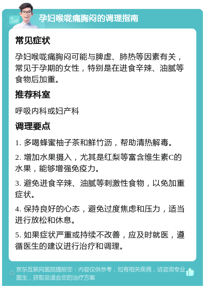 孕妇喉咙痛胸闷的调理指南 常见症状 孕妇喉咙痛胸闷可能与脾虚、肺热等因素有关，常见于孕期的女性，特别是在进食辛辣、油腻等食物后加重。 推荐科室 呼吸内科或妇产科 调理要点 1. 多喝蜂蜜柚子茶和鲜竹沥，帮助清热解毒。 2. 增加水果摄入，尤其是红梨等富含维生素C的水果，能够增强免疫力。 3. 避免进食辛辣、油腻等刺激性食物，以免加重症状。 4. 保持良好的心态，避免过度焦虑和压力，适当进行放松和休息。 5. 如果症状严重或持续不改善，应及时就医，遵循医生的建议进行治疗和调理。