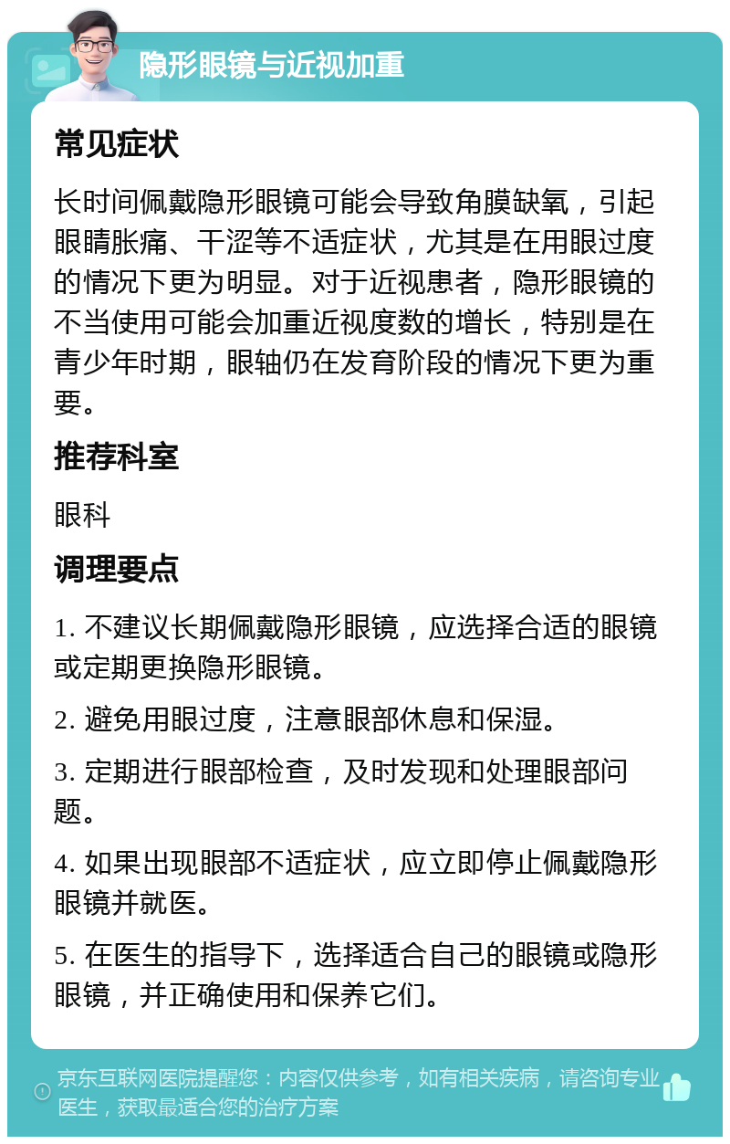 隐形眼镜与近视加重 常见症状 长时间佩戴隐形眼镜可能会导致角膜缺氧，引起眼睛胀痛、干涩等不适症状，尤其是在用眼过度的情况下更为明显。对于近视患者，隐形眼镜的不当使用可能会加重近视度数的增长，特别是在青少年时期，眼轴仍在发育阶段的情况下更为重要。 推荐科室 眼科 调理要点 1. 不建议长期佩戴隐形眼镜，应选择合适的眼镜或定期更换隐形眼镜。 2. 避免用眼过度，注意眼部休息和保湿。 3. 定期进行眼部检查，及时发现和处理眼部问题。 4. 如果出现眼部不适症状，应立即停止佩戴隐形眼镜并就医。 5. 在医生的指导下，选择适合自己的眼镜或隐形眼镜，并正确使用和保养它们。