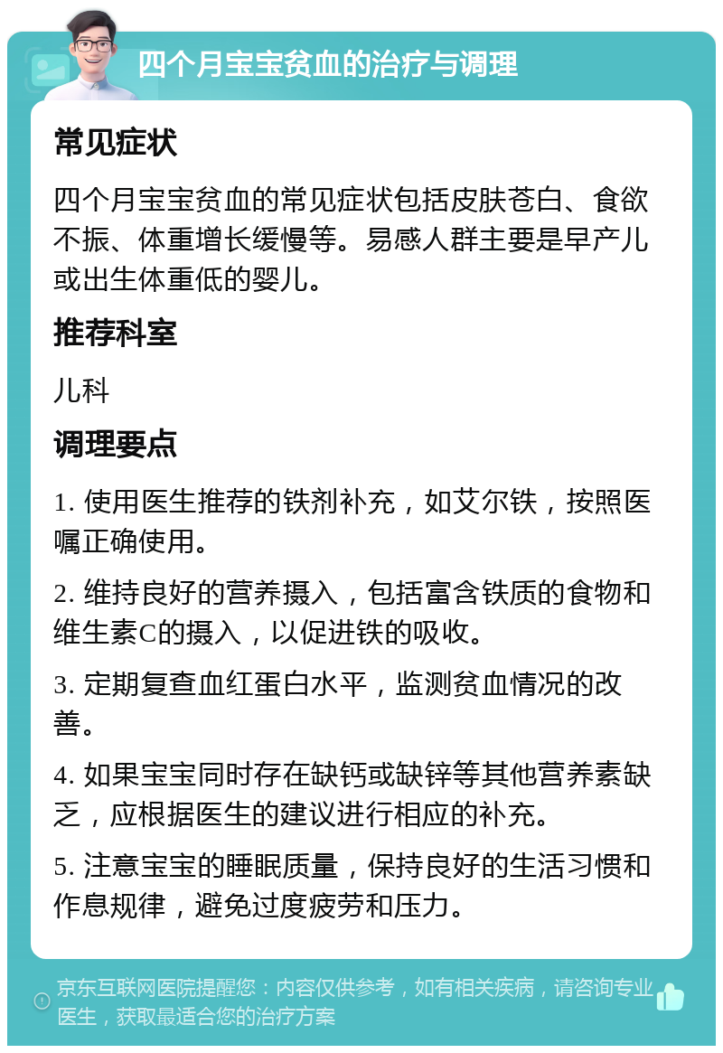 四个月宝宝贫血的治疗与调理 常见症状 四个月宝宝贫血的常见症状包括皮肤苍白、食欲不振、体重增长缓慢等。易感人群主要是早产儿或出生体重低的婴儿。 推荐科室 儿科 调理要点 1. 使用医生推荐的铁剂补充，如艾尔铁，按照医嘱正确使用。 2. 维持良好的营养摄入，包括富含铁质的食物和维生素C的摄入，以促进铁的吸收。 3. 定期复查血红蛋白水平，监测贫血情况的改善。 4. 如果宝宝同时存在缺钙或缺锌等其他营养素缺乏，应根据医生的建议进行相应的补充。 5. 注意宝宝的睡眠质量，保持良好的生活习惯和作息规律，避免过度疲劳和压力。