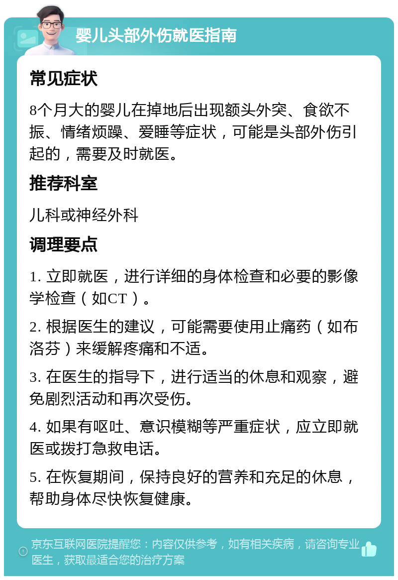 婴儿头部外伤就医指南 常见症状 8个月大的婴儿在掉地后出现额头外突、食欲不振、情绪烦躁、爱睡等症状，可能是头部外伤引起的，需要及时就医。 推荐科室 儿科或神经外科 调理要点 1. 立即就医，进行详细的身体检查和必要的影像学检查（如CT）。 2. 根据医生的建议，可能需要使用止痛药（如布洛芬）来缓解疼痛和不适。 3. 在医生的指导下，进行适当的休息和观察，避免剧烈活动和再次受伤。 4. 如果有呕吐、意识模糊等严重症状，应立即就医或拨打急救电话。 5. 在恢复期间，保持良好的营养和充足的休息，帮助身体尽快恢复健康。