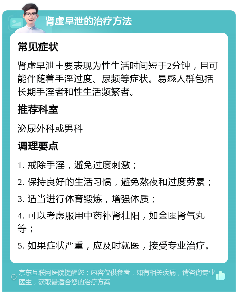 肾虚早泄的治疗方法 常见症状 肾虚早泄主要表现为性生活时间短于2分钟，且可能伴随着手淫过度、尿频等症状。易感人群包括长期手淫者和性生活频繁者。 推荐科室 泌尿外科或男科 调理要点 1. 戒除手淫，避免过度刺激； 2. 保持良好的生活习惯，避免熬夜和过度劳累； 3. 适当进行体育锻炼，增强体质； 4. 可以考虑服用中药补肾壮阳，如金匮肾气丸等； 5. 如果症状严重，应及时就医，接受专业治疗。