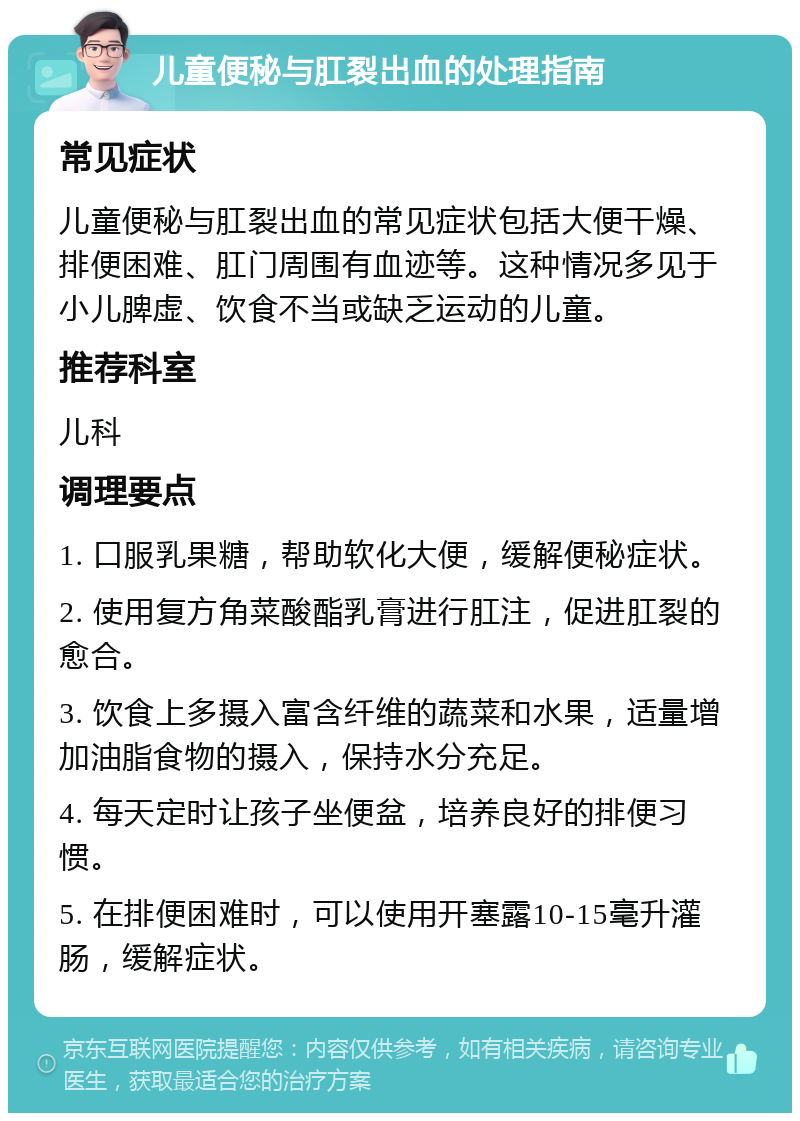 儿童便秘与肛裂出血的处理指南 常见症状 儿童便秘与肛裂出血的常见症状包括大便干燥、排便困难、肛门周围有血迹等。这种情况多见于小儿脾虚、饮食不当或缺乏运动的儿童。 推荐科室 儿科 调理要点 1. 口服乳果糖，帮助软化大便，缓解便秘症状。 2. 使用复方角菜酸酯乳膏进行肛注，促进肛裂的愈合。 3. 饮食上多摄入富含纤维的蔬菜和水果，适量增加油脂食物的摄入，保持水分充足。 4. 每天定时让孩子坐便盆，培养良好的排便习惯。 5. 在排便困难时，可以使用开塞露10-15毫升灌肠，缓解症状。