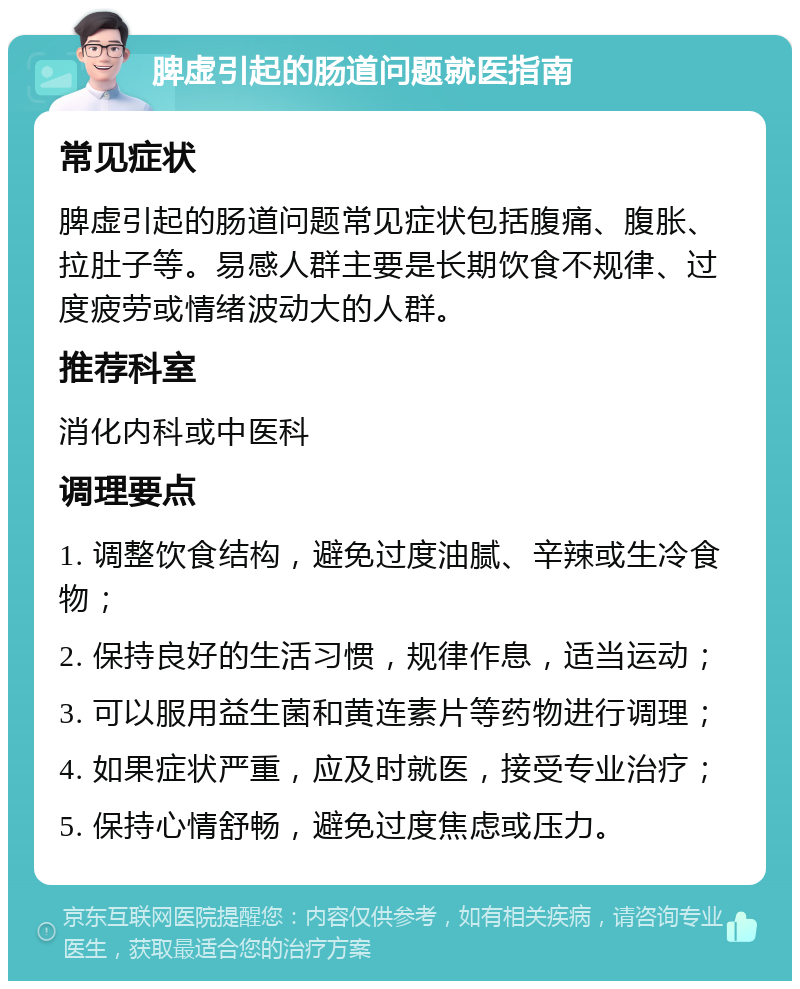 脾虚引起的肠道问题就医指南 常见症状 脾虚引起的肠道问题常见症状包括腹痛、腹胀、拉肚子等。易感人群主要是长期饮食不规律、过度疲劳或情绪波动大的人群。 推荐科室 消化内科或中医科 调理要点 1. 调整饮食结构，避免过度油腻、辛辣或生冷食物； 2. 保持良好的生活习惯，规律作息，适当运动； 3. 可以服用益生菌和黄连素片等药物进行调理； 4. 如果症状严重，应及时就医，接受专业治疗； 5. 保持心情舒畅，避免过度焦虑或压力。