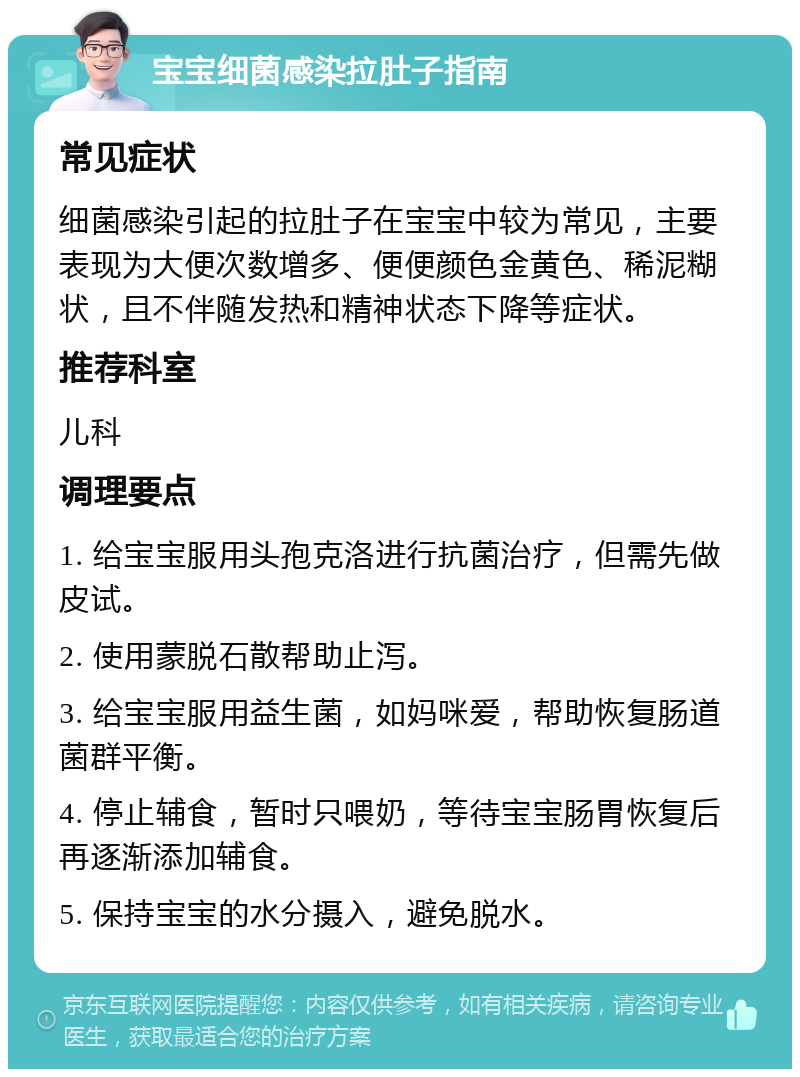 宝宝细菌感染拉肚子指南 常见症状 细菌感染引起的拉肚子在宝宝中较为常见，主要表现为大便次数增多、便便颜色金黄色、稀泥糊状，且不伴随发热和精神状态下降等症状。 推荐科室 儿科 调理要点 1. 给宝宝服用头孢克洛进行抗菌治疗，但需先做皮试。 2. 使用蒙脱石散帮助止泻。 3. 给宝宝服用益生菌，如妈咪爱，帮助恢复肠道菌群平衡。 4. 停止辅食，暂时只喂奶，等待宝宝肠胃恢复后再逐渐添加辅食。 5. 保持宝宝的水分摄入，避免脱水。