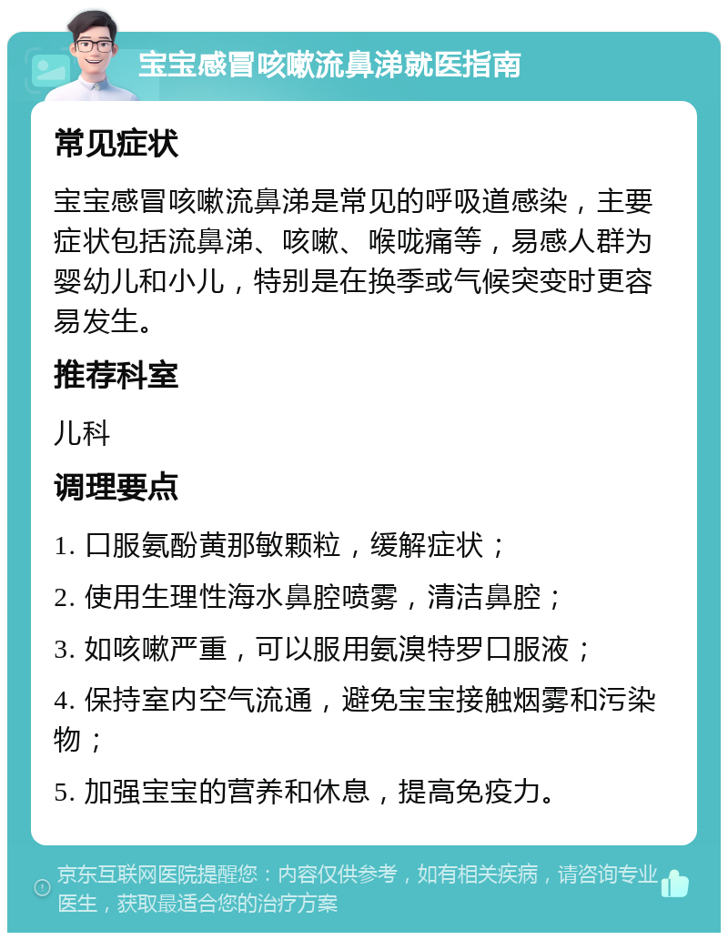 宝宝感冒咳嗽流鼻涕就医指南 常见症状 宝宝感冒咳嗽流鼻涕是常见的呼吸道感染，主要症状包括流鼻涕、咳嗽、喉咙痛等，易感人群为婴幼儿和小儿，特别是在换季或气候突变时更容易发生。 推荐科室 儿科 调理要点 1. 口服氨酚黄那敏颗粒，缓解症状； 2. 使用生理性海水鼻腔喷雾，清洁鼻腔； 3. 如咳嗽严重，可以服用氨溴特罗口服液； 4. 保持室内空气流通，避免宝宝接触烟雾和污染物； 5. 加强宝宝的营养和休息，提高免疫力。