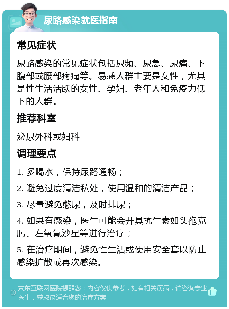 尿路感染就医指南 常见症状 尿路感染的常见症状包括尿频、尿急、尿痛、下腹部或腰部疼痛等。易感人群主要是女性，尤其是性生活活跃的女性、孕妇、老年人和免疫力低下的人群。 推荐科室 泌尿外科或妇科 调理要点 1. 多喝水，保持尿路通畅； 2. 避免过度清洁私处，使用温和的清洁产品； 3. 尽量避免憋尿，及时排尿； 4. 如果有感染，医生可能会开具抗生素如头孢克肟、左氧氟沙星等进行治疗； 5. 在治疗期间，避免性生活或使用安全套以防止感染扩散或再次感染。