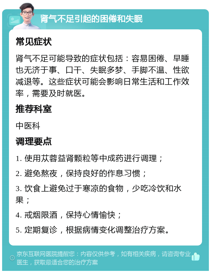 肾气不足引起的困倦和失眠 常见症状 肾气不足可能导致的症状包括：容易困倦、早睡也无济于事、口干、失眠多梦、手脚不温、性欲减退等。这些症状可能会影响日常生活和工作效率，需要及时就医。 推荐科室 中医科 调理要点 1. 使用苁蓉益肾颗粒等中成药进行调理； 2. 避免熬夜，保持良好的作息习惯； 3. 饮食上避免过于寒凉的食物，少吃冷饮和水果； 4. 戒烟限酒，保持心情愉快； 5. 定期复诊，根据病情变化调整治疗方案。