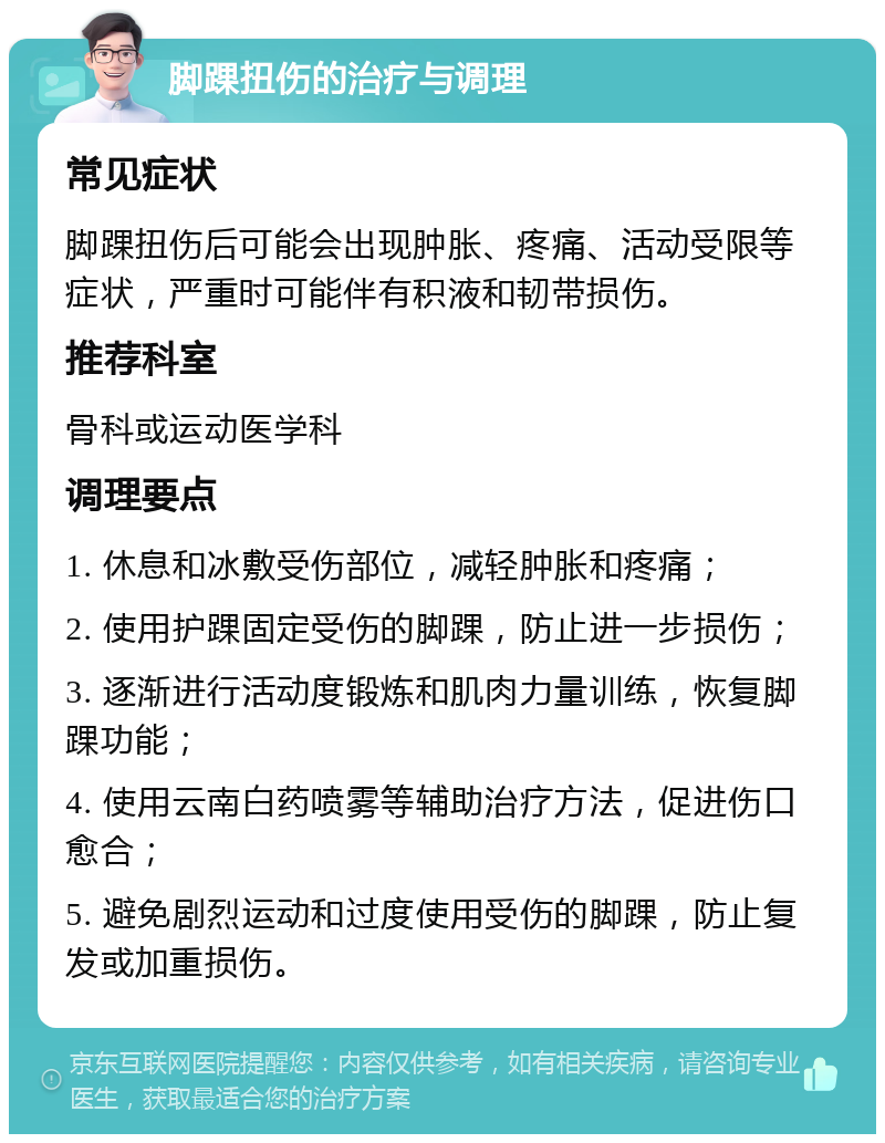 脚踝扭伤的治疗与调理 常见症状 脚踝扭伤后可能会出现肿胀、疼痛、活动受限等症状，严重时可能伴有积液和韧带损伤。 推荐科室 骨科或运动医学科 调理要点 1. 休息和冰敷受伤部位，减轻肿胀和疼痛； 2. 使用护踝固定受伤的脚踝，防止进一步损伤； 3. 逐渐进行活动度锻炼和肌肉力量训练，恢复脚踝功能； 4. 使用云南白药喷雾等辅助治疗方法，促进伤口愈合； 5. 避免剧烈运动和过度使用受伤的脚踝，防止复发或加重损伤。