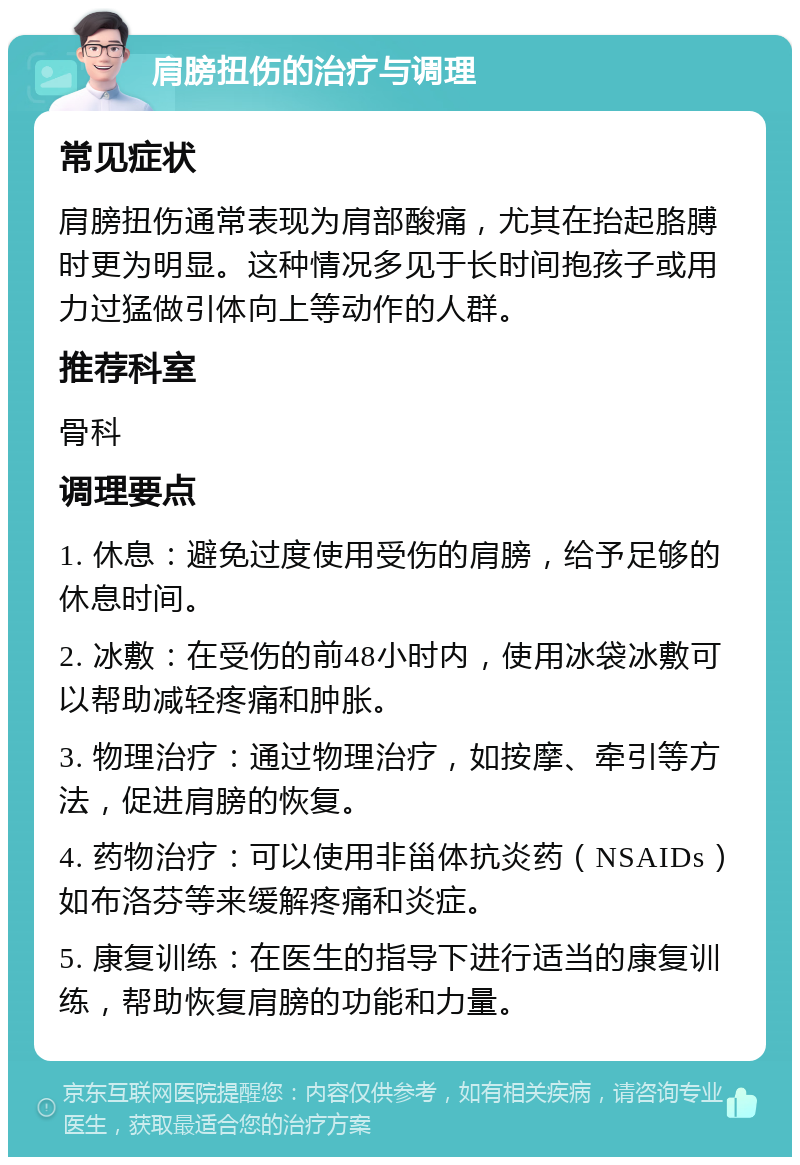 肩膀扭伤的治疗与调理 常见症状 肩膀扭伤通常表现为肩部酸痛，尤其在抬起胳膊时更为明显。这种情况多见于长时间抱孩子或用力过猛做引体向上等动作的人群。 推荐科室 骨科 调理要点 1. 休息：避免过度使用受伤的肩膀，给予足够的休息时间。 2. 冰敷：在受伤的前48小时内，使用冰袋冰敷可以帮助减轻疼痛和肿胀。 3. 物理治疗：通过物理治疗，如按摩、牵引等方法，促进肩膀的恢复。 4. 药物治疗：可以使用非甾体抗炎药（NSAIDs）如布洛芬等来缓解疼痛和炎症。 5. 康复训练：在医生的指导下进行适当的康复训练，帮助恢复肩膀的功能和力量。