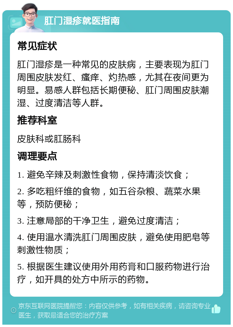 肛门湿疹就医指南 常见症状 肛门湿疹是一种常见的皮肤病，主要表现为肛门周围皮肤发红、瘙痒、灼热感，尤其在夜间更为明显。易感人群包括长期便秘、肛门周围皮肤潮湿、过度清洁等人群。 推荐科室 皮肤科或肛肠科 调理要点 1. 避免辛辣及刺激性食物，保持清淡饮食； 2. 多吃粗纤维的食物，如五谷杂粮、蔬菜水果等，预防便秘； 3. 注意局部的干净卫生，避免过度清洁； 4. 使用温水清洗肛门周围皮肤，避免使用肥皂等刺激性物质； 5. 根据医生建议使用外用药膏和口服药物进行治疗，如开具的处方中所示的药物。