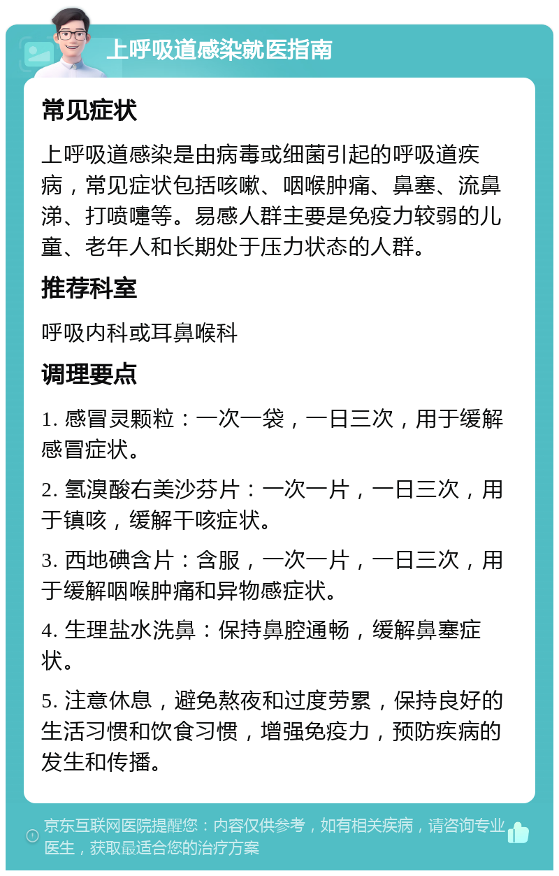 上呼吸道感染就医指南 常见症状 上呼吸道感染是由病毒或细菌引起的呼吸道疾病，常见症状包括咳嗽、咽喉肿痛、鼻塞、流鼻涕、打喷嚏等。易感人群主要是免疫力较弱的儿童、老年人和长期处于压力状态的人群。 推荐科室 呼吸内科或耳鼻喉科 调理要点 1. 感冒灵颗粒：一次一袋，一日三次，用于缓解感冒症状。 2. 氢溴酸右美沙芬片：一次一片，一日三次，用于镇咳，缓解干咳症状。 3. 西地碘含片：含服，一次一片，一日三次，用于缓解咽喉肿痛和异物感症状。 4. 生理盐水洗鼻：保持鼻腔通畅，缓解鼻塞症状。 5. 注意休息，避免熬夜和过度劳累，保持良好的生活习惯和饮食习惯，增强免疫力，预防疾病的发生和传播。