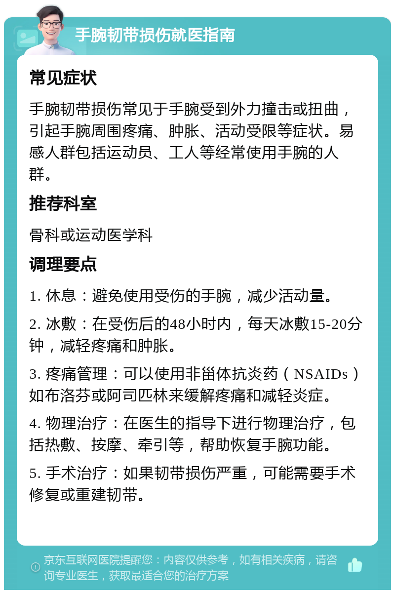 手腕韧带损伤就医指南 常见症状 手腕韧带损伤常见于手腕受到外力撞击或扭曲，引起手腕周围疼痛、肿胀、活动受限等症状。易感人群包括运动员、工人等经常使用手腕的人群。 推荐科室 骨科或运动医学科 调理要点 1. 休息：避免使用受伤的手腕，减少活动量。 2. 冰敷：在受伤后的48小时内，每天冰敷15-20分钟，减轻疼痛和肿胀。 3. 疼痛管理：可以使用非甾体抗炎药（NSAIDs）如布洛芬或阿司匹林来缓解疼痛和减轻炎症。 4. 物理治疗：在医生的指导下进行物理治疗，包括热敷、按摩、牵引等，帮助恢复手腕功能。 5. 手术治疗：如果韧带损伤严重，可能需要手术修复或重建韧带。