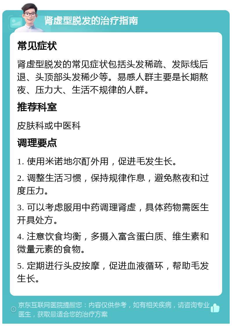 肾虚型脱发的治疗指南 常见症状 肾虚型脱发的常见症状包括头发稀疏、发际线后退、头顶部头发稀少等。易感人群主要是长期熬夜、压力大、生活不规律的人群。 推荐科室 皮肤科或中医科 调理要点 1. 使用米诺地尔酊外用，促进毛发生长。 2. 调整生活习惯，保持规律作息，避免熬夜和过度压力。 3. 可以考虑服用中药调理肾虚，具体药物需医生开具处方。 4. 注意饮食均衡，多摄入富含蛋白质、维生素和微量元素的食物。 5. 定期进行头皮按摩，促进血液循环，帮助毛发生长。