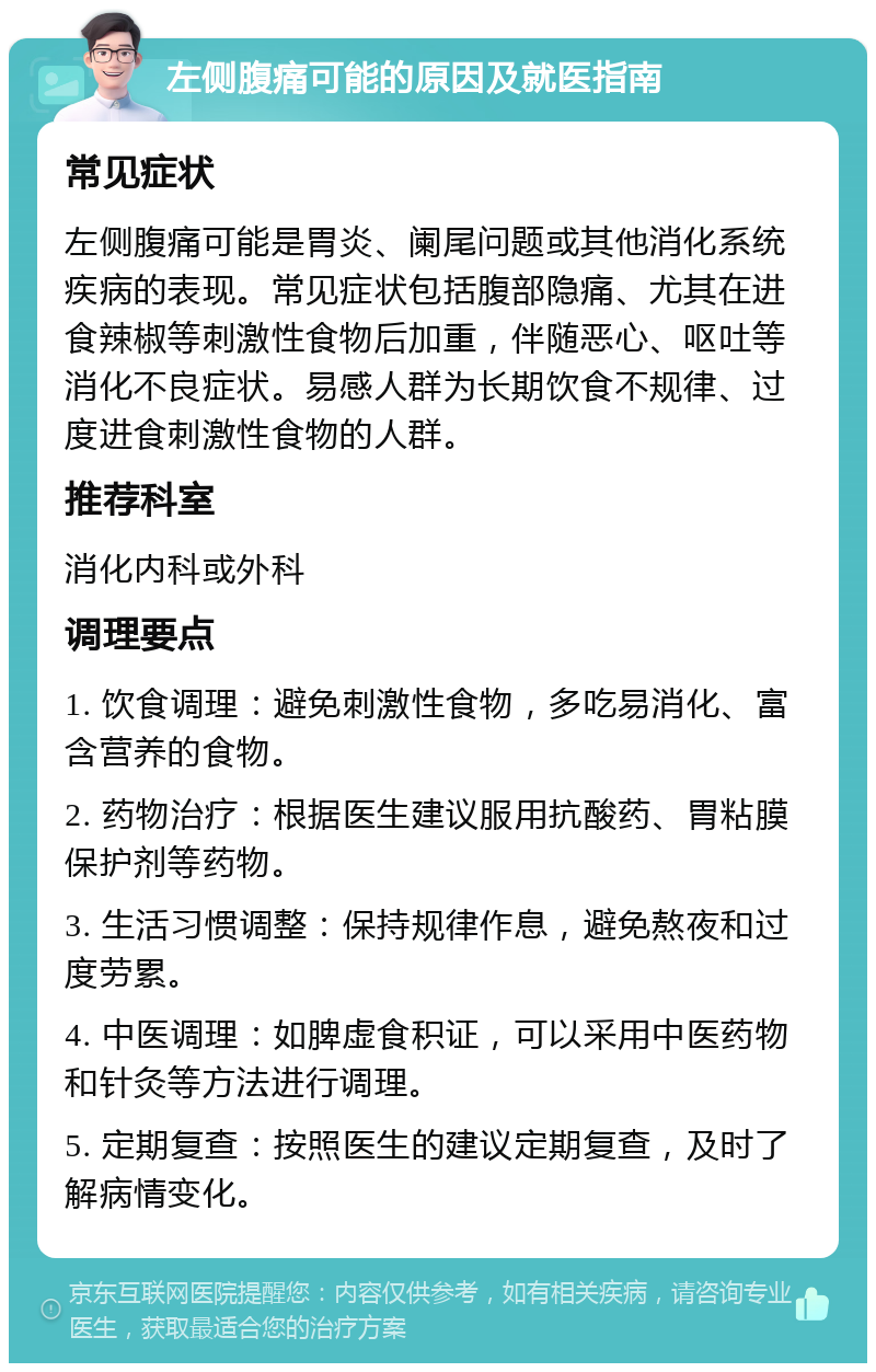 左侧腹痛可能的原因及就医指南 常见症状 左侧腹痛可能是胃炎、阑尾问题或其他消化系统疾病的表现。常见症状包括腹部隐痛、尤其在进食辣椒等刺激性食物后加重，伴随恶心、呕吐等消化不良症状。易感人群为长期饮食不规律、过度进食刺激性食物的人群。 推荐科室 消化内科或外科 调理要点 1. 饮食调理：避免刺激性食物，多吃易消化、富含营养的食物。 2. 药物治疗：根据医生建议服用抗酸药、胃粘膜保护剂等药物。 3. 生活习惯调整：保持规律作息，避免熬夜和过度劳累。 4. 中医调理：如脾虚食积证，可以采用中医药物和针灸等方法进行调理。 5. 定期复查：按照医生的建议定期复查，及时了解病情变化。