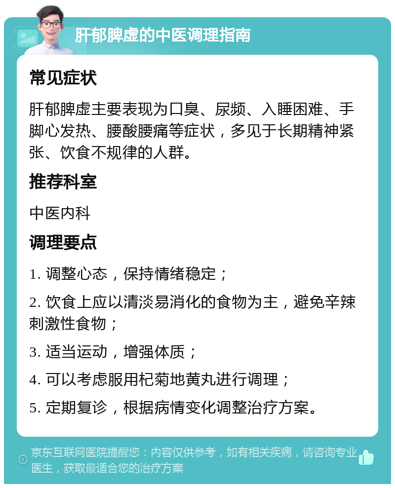 肝郁脾虚的中医调理指南 常见症状 肝郁脾虚主要表现为口臭、尿频、入睡困难、手脚心发热、腰酸腰痛等症状，多见于长期精神紧张、饮食不规律的人群。 推荐科室 中医内科 调理要点 1. 调整心态，保持情绪稳定； 2. 饮食上应以清淡易消化的食物为主，避免辛辣刺激性食物； 3. 适当运动，增强体质； 4. 可以考虑服用杞菊地黄丸进行调理； 5. 定期复诊，根据病情变化调整治疗方案。