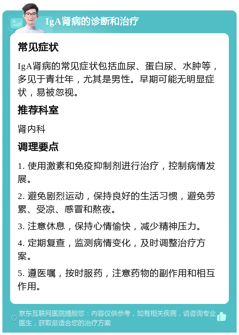 IgA肾病的诊断和治疗 常见症状 IgA肾病的常见症状包括血尿、蛋白尿、水肿等，多见于青壮年，尤其是男性。早期可能无明显症状，易被忽视。 推荐科室 肾内科 调理要点 1. 使用激素和免疫抑制剂进行治疗，控制病情发展。 2. 避免剧烈运动，保持良好的生活习惯，避免劳累、受凉、感冒和熬夜。 3. 注意休息，保持心情愉快，减少精神压力。 4. 定期复查，监测病情变化，及时调整治疗方案。 5. 遵医嘱，按时服药，注意药物的副作用和相互作用。