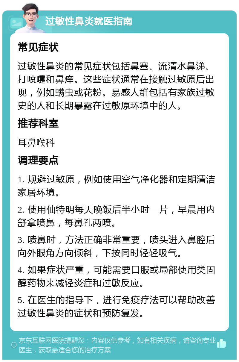 过敏性鼻炎就医指南 常见症状 过敏性鼻炎的常见症状包括鼻塞、流清水鼻涕、打喷嚏和鼻痒。这些症状通常在接触过敏原后出现，例如螨虫或花粉。易感人群包括有家族过敏史的人和长期暴露在过敏原环境中的人。 推荐科室 耳鼻喉科 调理要点 1. 规避过敏原，例如使用空气净化器和定期清洁家居环境。 2. 使用仙特明每天晚饭后半小时一片，早晨用内舒拿喷鼻，每鼻孔两喷。 3. 喷鼻时，方法正确非常重要，喷头进入鼻腔后向外眼角方向倾斜，下按同时轻轻吸气。 4. 如果症状严重，可能需要口服或局部使用类固醇药物来减轻炎症和过敏反应。 5. 在医生的指导下，进行免疫疗法可以帮助改善过敏性鼻炎的症状和预防复发。