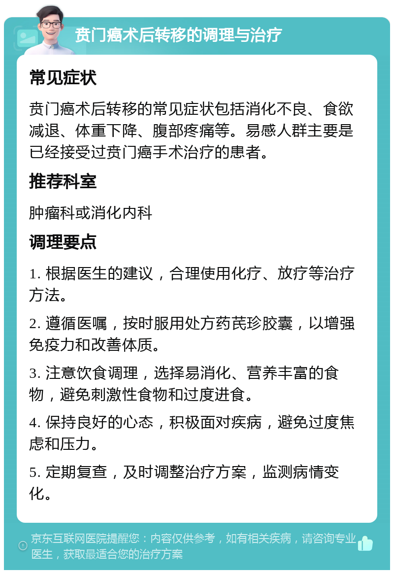 贲门癌术后转移的调理与治疗 常见症状 贲门癌术后转移的常见症状包括消化不良、食欲减退、体重下降、腹部疼痛等。易感人群主要是已经接受过贲门癌手术治疗的患者。 推荐科室 肿瘤科或消化内科 调理要点 1. 根据医生的建议，合理使用化疗、放疗等治疗方法。 2. 遵循医嘱，按时服用处方药芪珍胶囊，以增强免疫力和改善体质。 3. 注意饮食调理，选择易消化、营养丰富的食物，避免刺激性食物和过度进食。 4. 保持良好的心态，积极面对疾病，避免过度焦虑和压力。 5. 定期复查，及时调整治疗方案，监测病情变化。