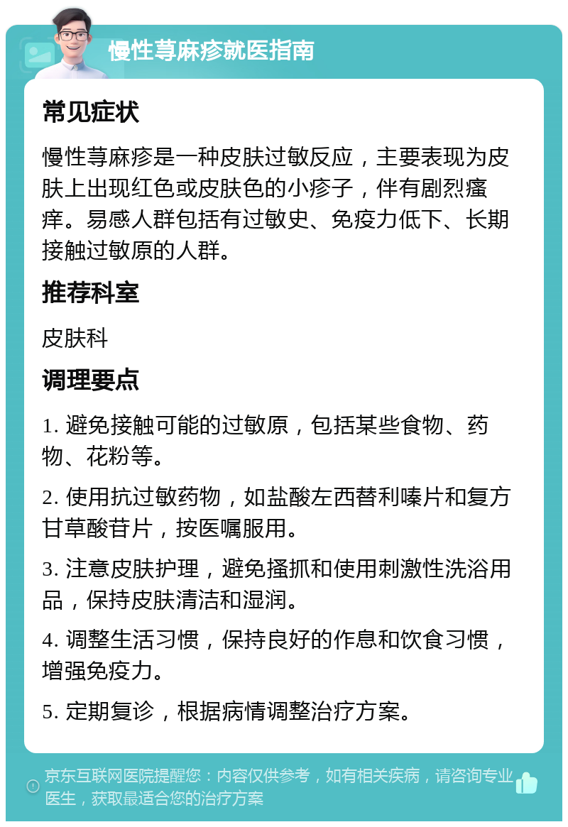 慢性荨麻疹就医指南 常见症状 慢性荨麻疹是一种皮肤过敏反应，主要表现为皮肤上出现红色或皮肤色的小疹子，伴有剧烈瘙痒。易感人群包括有过敏史、免疫力低下、长期接触过敏原的人群。 推荐科室 皮肤科 调理要点 1. 避免接触可能的过敏原，包括某些食物、药物、花粉等。 2. 使用抗过敏药物，如盐酸左西替利嗪片和复方甘草酸苷片，按医嘱服用。 3. 注意皮肤护理，避免搔抓和使用刺激性洗浴用品，保持皮肤清洁和湿润。 4. 调整生活习惯，保持良好的作息和饮食习惯，增强免疫力。 5. 定期复诊，根据病情调整治疗方案。