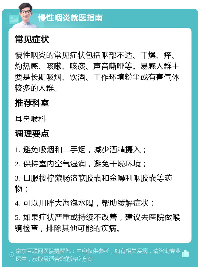 慢性咽炎就医指南 常见症状 慢性咽炎的常见症状包括咽部不适、干燥、痒、灼热感、咳嗽、咳痰、声音嘶哑等。易感人群主要是长期吸烟、饮酒、工作环境粉尘或有害气体较多的人群。 推荐科室 耳鼻喉科 调理要点 1. 避免吸烟和二手烟，减少酒精摄入； 2. 保持室内空气湿润，避免干燥环境； 3. 口服桉柠蒎肠溶软胶囊和金嗓利咽胶囊等药物； 4. 可以用胖大海泡水喝，帮助缓解症状； 5. 如果症状严重或持续不改善，建议去医院做喉镜检查，排除其他可能的疾病。