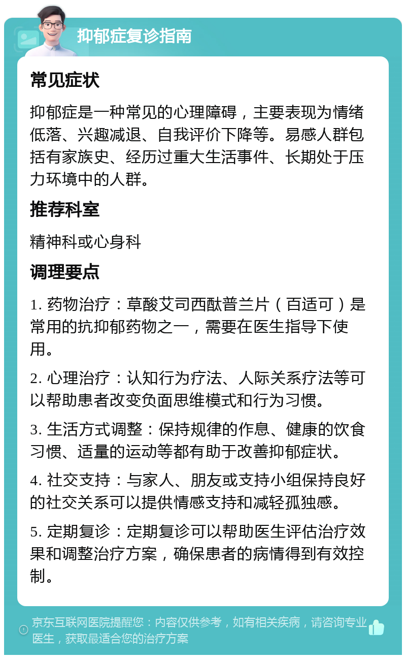 抑郁症复诊指南 常见症状 抑郁症是一种常见的心理障碍，主要表现为情绪低落、兴趣减退、自我评价下降等。易感人群包括有家族史、经历过重大生活事件、长期处于压力环境中的人群。 推荐科室 精神科或心身科 调理要点 1. 药物治疗：草酸艾司西酞普兰片（百适可）是常用的抗抑郁药物之一，需要在医生指导下使用。 2. 心理治疗：认知行为疗法、人际关系疗法等可以帮助患者改变负面思维模式和行为习惯。 3. 生活方式调整：保持规律的作息、健康的饮食习惯、适量的运动等都有助于改善抑郁症状。 4. 社交支持：与家人、朋友或支持小组保持良好的社交关系可以提供情感支持和减轻孤独感。 5. 定期复诊：定期复诊可以帮助医生评估治疗效果和调整治疗方案，确保患者的病情得到有效控制。