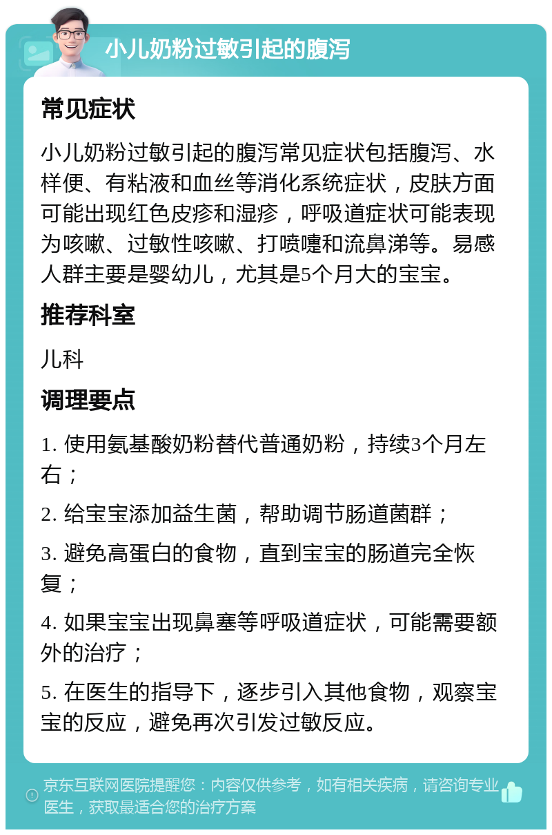 小儿奶粉过敏引起的腹泻 常见症状 小儿奶粉过敏引起的腹泻常见症状包括腹泻、水样便、有粘液和血丝等消化系统症状，皮肤方面可能出现红色皮疹和湿疹，呼吸道症状可能表现为咳嗽、过敏性咳嗽、打喷嚏和流鼻涕等。易感人群主要是婴幼儿，尤其是5个月大的宝宝。 推荐科室 儿科 调理要点 1. 使用氨基酸奶粉替代普通奶粉，持续3个月左右； 2. 给宝宝添加益生菌，帮助调节肠道菌群； 3. 避免高蛋白的食物，直到宝宝的肠道完全恢复； 4. 如果宝宝出现鼻塞等呼吸道症状，可能需要额外的治疗； 5. 在医生的指导下，逐步引入其他食物，观察宝宝的反应，避免再次引发过敏反应。