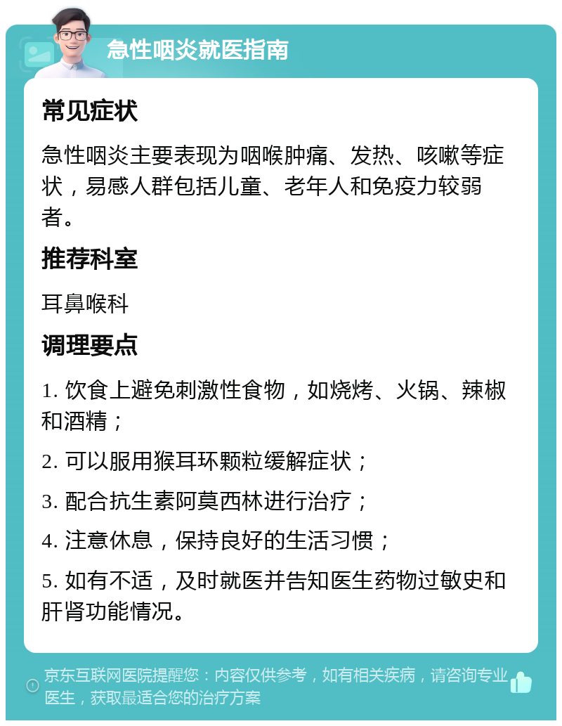 急性咽炎就医指南 常见症状 急性咽炎主要表现为咽喉肿痛、发热、咳嗽等症状，易感人群包括儿童、老年人和免疫力较弱者。 推荐科室 耳鼻喉科 调理要点 1. 饮食上避免刺激性食物，如烧烤、火锅、辣椒和酒精； 2. 可以服用猴耳环颗粒缓解症状； 3. 配合抗生素阿莫西林进行治疗； 4. 注意休息，保持良好的生活习惯； 5. 如有不适，及时就医并告知医生药物过敏史和肝肾功能情况。