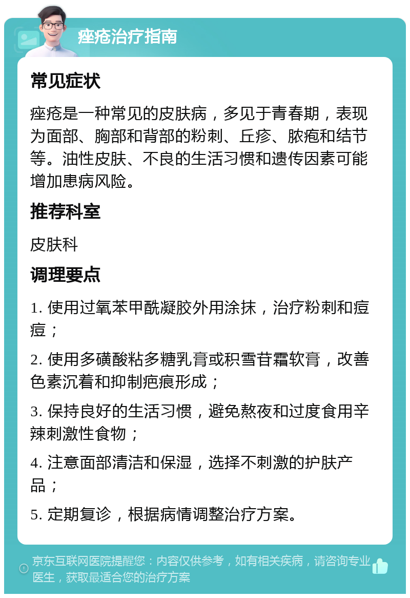 痤疮治疗指南 常见症状 痤疮是一种常见的皮肤病，多见于青春期，表现为面部、胸部和背部的粉刺、丘疹、脓疱和结节等。油性皮肤、不良的生活习惯和遗传因素可能增加患病风险。 推荐科室 皮肤科 调理要点 1. 使用过氧苯甲酰凝胶外用涂抹，治疗粉刺和痘痘； 2. 使用多磺酸粘多糖乳膏或积雪苷霜软膏，改善色素沉着和抑制疤痕形成； 3. 保持良好的生活习惯，避免熬夜和过度食用辛辣刺激性食物； 4. 注意面部清洁和保湿，选择不刺激的护肤产品； 5. 定期复诊，根据病情调整治疗方案。