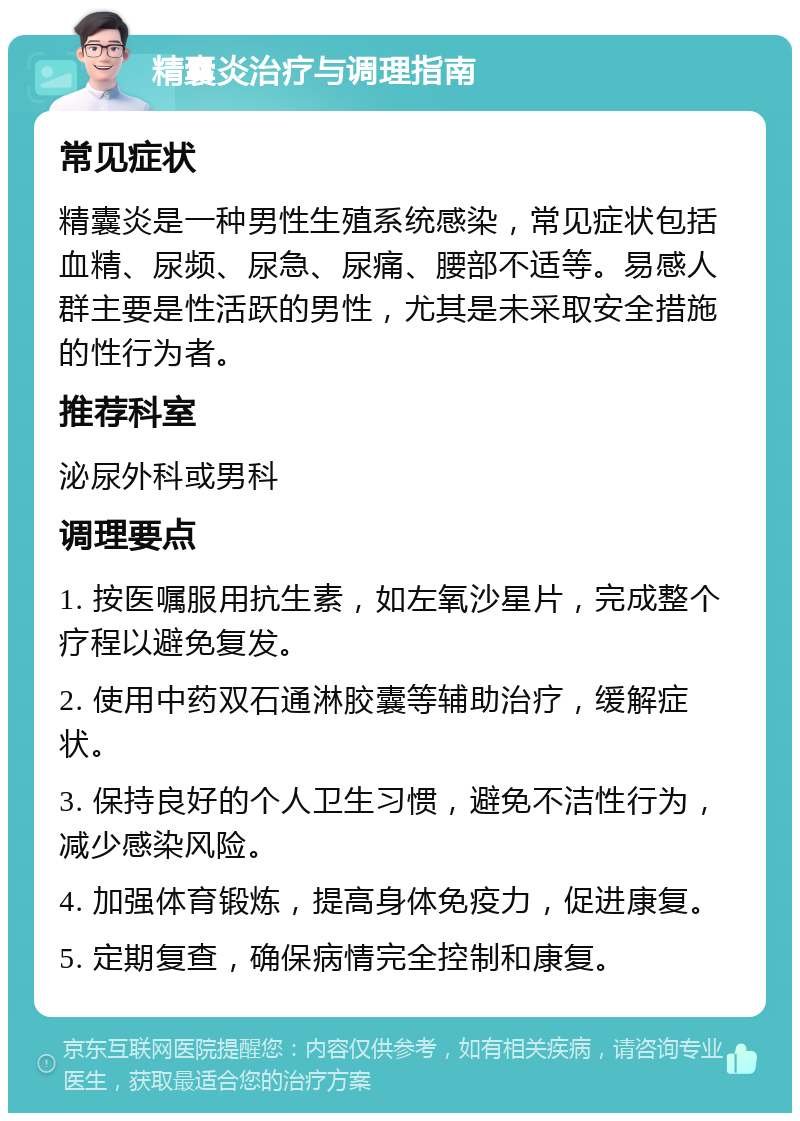 精囊炎治疗与调理指南 常见症状 精囊炎是一种男性生殖系统感染，常见症状包括血精、尿频、尿急、尿痛、腰部不适等。易感人群主要是性活跃的男性，尤其是未采取安全措施的性行为者。 推荐科室 泌尿外科或男科 调理要点 1. 按医嘱服用抗生素，如左氧沙星片，完成整个疗程以避免复发。 2. 使用中药双石通淋胶囊等辅助治疗，缓解症状。 3. 保持良好的个人卫生习惯，避免不洁性行为，减少感染风险。 4. 加强体育锻炼，提高身体免疫力，促进康复。 5. 定期复查，确保病情完全控制和康复。