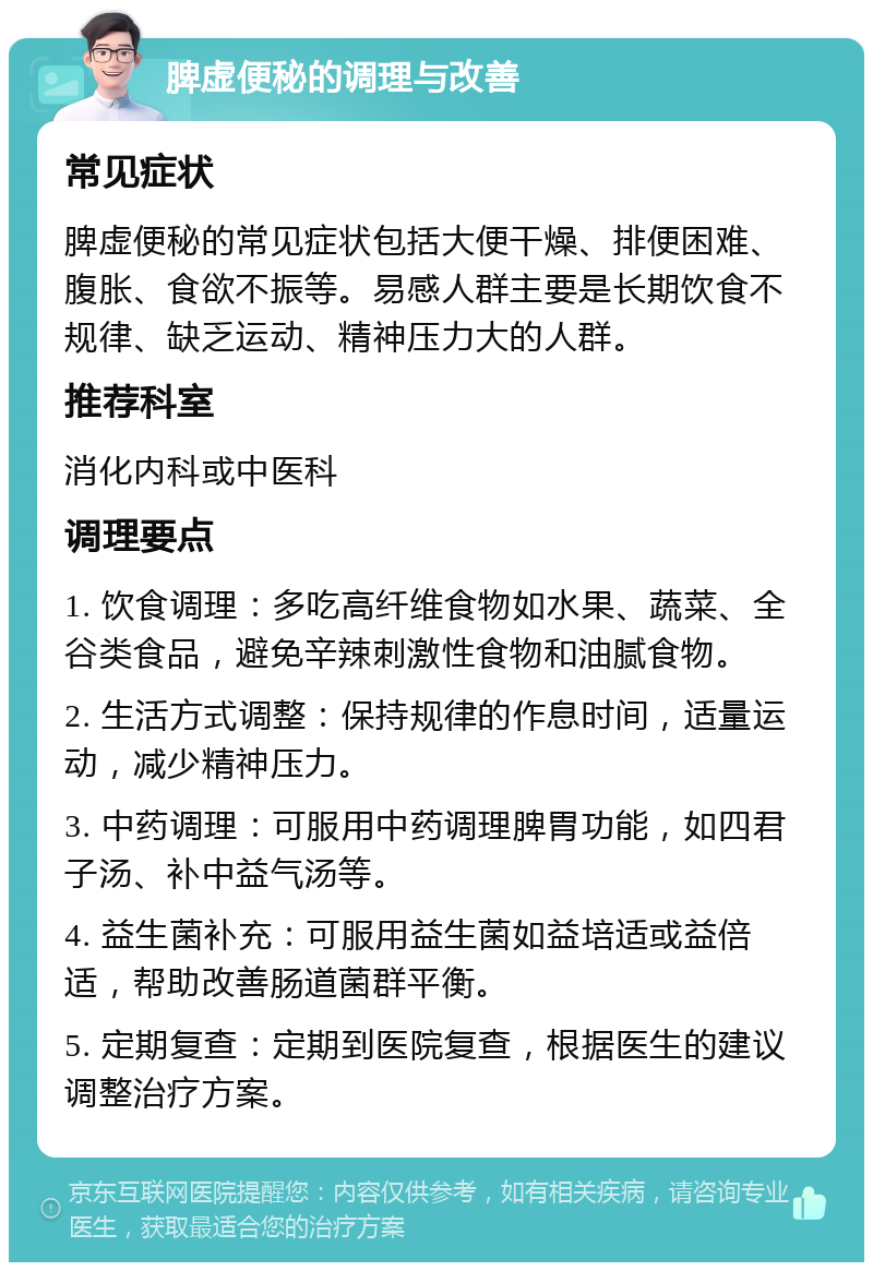 脾虚便秘的调理与改善 常见症状 脾虚便秘的常见症状包括大便干燥、排便困难、腹胀、食欲不振等。易感人群主要是长期饮食不规律、缺乏运动、精神压力大的人群。 推荐科室 消化内科或中医科 调理要点 1. 饮食调理：多吃高纤维食物如水果、蔬菜、全谷类食品，避免辛辣刺激性食物和油腻食物。 2. 生活方式调整：保持规律的作息时间，适量运动，减少精神压力。 3. 中药调理：可服用中药调理脾胃功能，如四君子汤、补中益气汤等。 4. 益生菌补充：可服用益生菌如益培适或益倍适，帮助改善肠道菌群平衡。 5. 定期复查：定期到医院复查，根据医生的建议调整治疗方案。