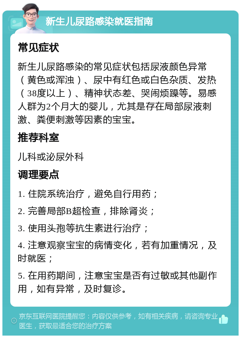 新生儿尿路感染就医指南 常见症状 新生儿尿路感染的常见症状包括尿液颜色异常（黄色或浑浊）、尿中有红色或白色杂质、发热（38度以上）、精神状态差、哭闹烦躁等。易感人群为2个月大的婴儿，尤其是存在局部尿液刺激、粪便刺激等因素的宝宝。 推荐科室 儿科或泌尿外科 调理要点 1. 住院系统治疗，避免自行用药； 2. 完善局部B超检查，排除肾炎； 3. 使用头孢等抗生素进行治疗； 4. 注意观察宝宝的病情变化，若有加重情况，及时就医； 5. 在用药期间，注意宝宝是否有过敏或其他副作用，如有异常，及时复诊。