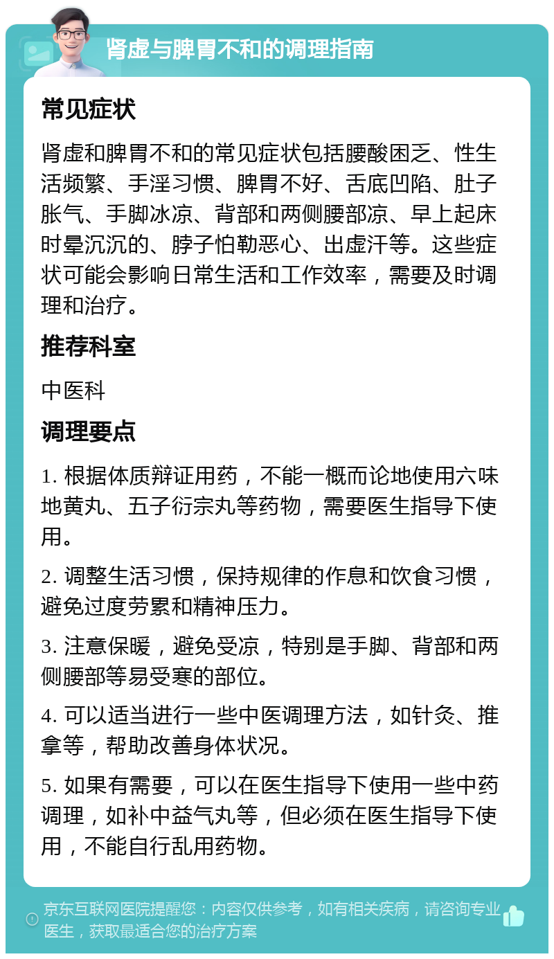 肾虚与脾胃不和的调理指南 常见症状 肾虚和脾胃不和的常见症状包括腰酸困乏、性生活频繁、手淫习惯、脾胃不好、舌底凹陷、肚子胀气、手脚冰凉、背部和两侧腰部凉、早上起床时晕沉沉的、脖子怕勒恶心、出虚汗等。这些症状可能会影响日常生活和工作效率，需要及时调理和治疗。 推荐科室 中医科 调理要点 1. 根据体质辩证用药，不能一概而论地使用六味地黄丸、五子衍宗丸等药物，需要医生指导下使用。 2. 调整生活习惯，保持规律的作息和饮食习惯，避免过度劳累和精神压力。 3. 注意保暖，避免受凉，特别是手脚、背部和两侧腰部等易受寒的部位。 4. 可以适当进行一些中医调理方法，如针灸、推拿等，帮助改善身体状况。 5. 如果有需要，可以在医生指导下使用一些中药调理，如补中益气丸等，但必须在医生指导下使用，不能自行乱用药物。