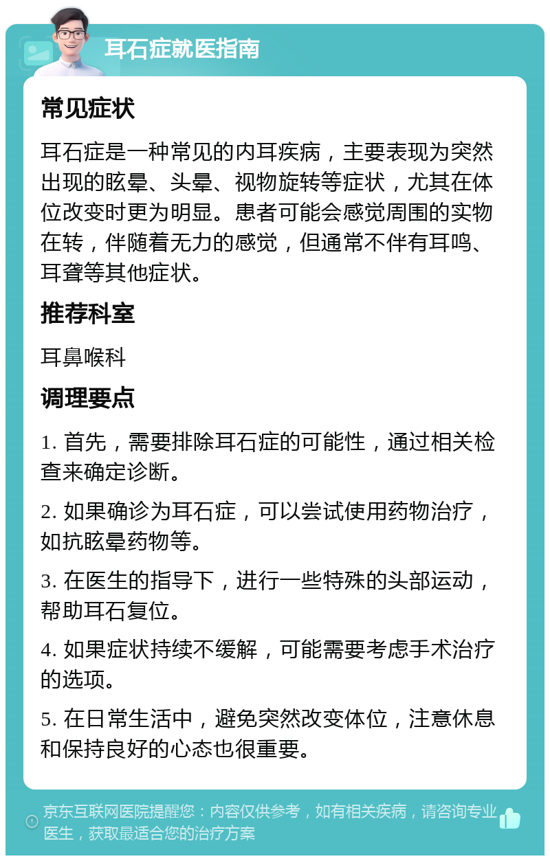 耳石症就医指南 常见症状 耳石症是一种常见的内耳疾病，主要表现为突然出现的眩晕、头晕、视物旋转等症状，尤其在体位改变时更为明显。患者可能会感觉周围的实物在转，伴随着无力的感觉，但通常不伴有耳鸣、耳聋等其他症状。 推荐科室 耳鼻喉科 调理要点 1. 首先，需要排除耳石症的可能性，通过相关检查来确定诊断。 2. 如果确诊为耳石症，可以尝试使用药物治疗，如抗眩晕药物等。 3. 在医生的指导下，进行一些特殊的头部运动，帮助耳石复位。 4. 如果症状持续不缓解，可能需要考虑手术治疗的选项。 5. 在日常生活中，避免突然改变体位，注意休息和保持良好的心态也很重要。